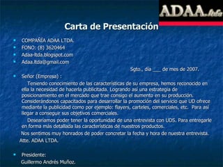 Carta de Presentación COMPAÑÍA ADAA LTDA. FONO: (8) 3620464 Adaa-ltda.blogspot.com [email_address]   Sgto., día ___ de mes de 2007. Señor (Empresa) :  Teniendo conocimiento de las características de su empresa, hemos reconocido en ella la necesidad de hacerla publicitada. Logrando así una estrategia de posicionamiento en el mercado que trae consigo el aumento en su producción. Considerándonos capacitados para desarrollar la promoción del servicio que UD ofrece mediante la publicidad como por ejemplo: flayers, carteles, comerciales, etc.  Para así llegar a conseguir sus objetivos comerciales. Desearíamos poder tener la oportunidad de una entrevista con UDS. Para entregarle en forma más detallada las características de nuestros productos. Nos sentimos muy honrados de poder concretar la fecha y hora de nuestra entrevista. Atte. ADAA LTDA. Presidente: Guillermo Andrés Muñoz. 