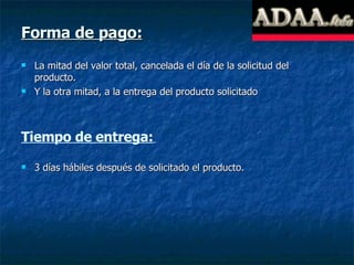 Forma de pago: La mitad del valor total, cancelada el día de la solicitud del producto. Y la otra mitad, a la entrega del producto solicitado Tiempo de entrega:   3 días hábiles después de solicitado el producto. 