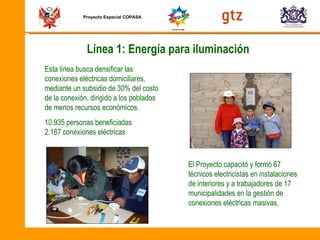 Proyecto Especial COPASA Línea 1: Energía para iluminación Esta línea busca densificar las conexiones eléctricas domiciliares, mediante un subsidio de 30% del costo de la conexión, dirigido a los poblados de menos recursos económicos.  10.935 personas beneficiadas 2.187 conexiones eléctricas El Proyecto capacitó y formó 67 técnicos electricistas en instalaciones de interiores y a trabajadores de 17 municipalidades en la gestión de conexiones eléctricas masivas. 