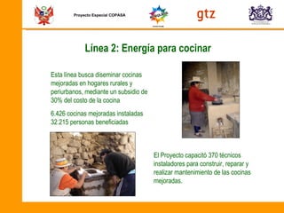 Proyecto Especial COPASA Línea 2: Energía para cocinar  Esta línea busca diseminar cocinas mejoradas en hogares rurales y periurbanos, mediante un subsidio de 30% del costo de la cocina 6.426 cocinas mejoradas instaladas 32.215 personas beneficiadas El Proyecto capacitó 370 técnicos instaladores para construir, reparar y realizar mantenimiento de las cocinas mejoradas.  