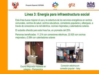 Proyecto Especial COPASA Línea 3: Energía para infraestructura social Esta línea busca mejorar el uso y la cobertura de los servicios energéticos en centros comunales, centros de salud, centros educativos, comedores populares y albergues, a través de conexiones a la red eléctrica, cocinas mejoradas y calentadores solares. El subsidio ofrecido para esta línea fue, en promedio del 25%  Personas beneficiadas: 11.214 con conexiones eléctricas, 22.925 con cocinas mejoradas y 2.584 con calentadores solares  Conexión eléctrica en comedor popular - Islay Cocina Mejorada instalada en colegios - Pampacolca 