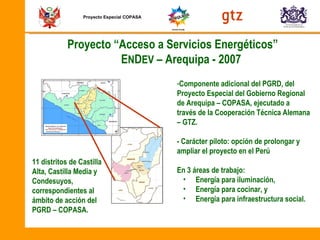 Proyecto Especial COPASA Proyecto “Acceso a Servicios Energéticos”  E N D EV  – Arequipa - 2007  Componente adicional del PGRD,  del  Proyecto Especial del Gobierno Regional de Arequipa – COPASA, ejecutado a través de la Cooperación Técnica Alemana – GTZ. - Carácter piloto: opción de prolongar y ampliar el proyecto en el Perú En 3 áreas de trabajo: Energía para iluminación, Energía para cocinar, y Energía para infraestructura social. 11 distritos de Castilla Alta, Castilla Media y Condesuyos, correspondientes al ámbito de acción del PGRD – COPASA. 