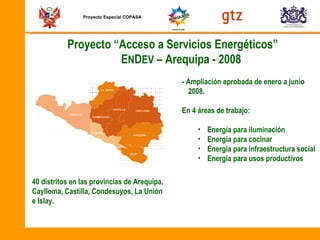 Proyecto Especial COPASA Proyecto “Acceso a Servicios Energéticos”  E N D EV  – Arequipa - 2008 - Ampliación aprobada de enero a junio 2008. En 4 áreas de trabajo: Energía para iluminación Energía para cocinar Energía para infraestructura social Energía para usos productivos 40 distritos en las provincias de Arequipa, Caylloma, Castilla, Condesuyos, La Unión e Islay. 