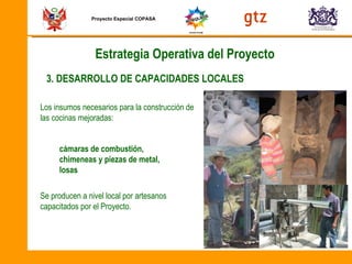 Proyecto Especial COPASA Los insumos necesarios para la construcción de las cocinas mejoradas: Se producen a nivel local por artesanos capacitados por el Proyecto. 3. DESARROLLO DE CAPACIDADES LOCALES cámaras de combustión, chimeneas y piezas de metal,  losas Estrategia Operativa del Proyecto 