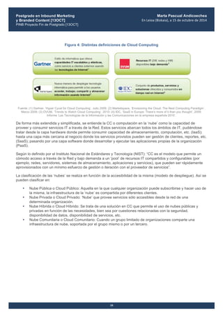 Postgrado en Inbound Marketing
y Branded Content [13OCT]
PINB Proyecto Fin de Postgrado [13OCT]
	
  
Marta Pascual Andicoechea
En	
  Leioa	
  (Bizkaia),	
  a	
  15	
  de	
  octubre	
  de	
  2014
10
Figura 4: Distintas definiciones de Cloud Computing
Fuente: (1) Gartner, ‘Hyper Cycel for Cloud Computing’. Julio 2009; (2) Marketspace, ‘Envisioning the Cloud: The Next Computing Paradigm’.
Marzo 2009; (3) OVUM, ‘Trends to Watch Cloud Computing’, 2010; (4) IDC, ‘SaaS in Europe: There‘s more of it than you thought’, 2009.
Informe ‘Las Tecnologías de la Información y las Comunicaciones en la empresa española 2010’.
De forma más extendida y simplificada, se entiende la CC o computación en la ‘nube’ como la capacidad de
proveer y consumir servicios IT a través de la Red. Estos servicios abarcan todos los ámbitos de IT, pudiéndose
tratar desde la capa hardware donde permite consumir capacidad de almacenamiento, computación, etc. (IaaS);
hasta una capa más cercana al negocio donde los servicios provistos pueden ser gestión de clientes, reportes, etc.
(SaaS); pasando por una capa software donde desarrollar y ejecutar las aplicaciones propias de la organización
(PaaS).
Según lo definido por el Instituto Nacional de Estándares y Tecnología (NIST): “CC es el modelo que permite un
cómodo acceso a través de la Red y bajo demanda a un ‘pool’ de recursos IT compartidos y configurables (por
ejemplo, redes, servidores, sistemas de almacenamiento, aplicaciones y servicios), que pueden ser rápidamente
aprovisionados con un mínimo esfuerzo de gestión o iteración con el proveedor de servicios”.
La clasificación de las ‘nubes’ se realiza en función de la accesibilidad de la misma (modelo de despliegue). Así se
pueden clasificar en:
• Nube Pública o Cloud Público: Aquella en la que cualquier organización puede subscribirse y hacer uso de
la misma, la infraestructura de la ‘nube’ es compartida por diferentes clientes.
• Nube Privada o Cloud Privado: ‘Nube’ que provee servicios sólo accesibles desde la red de una
determinada organización.
• Nube Híbrida o Cloud Híbrido: Se trata de una solución en CC que permite el uso de nubes públicas y
privadas en función de las necesidades, bien sea por cuestiones relacionadas con la seguridad,
disponibilidad de datos, disponibilidad de servicios, etc.
• Nube Comunitaria o Cloud Comunitario: Cuando un grupo limitado de organizaciones comparte una
infraestructura de nube, soportada por el grupo mismo o por un tercero.
 
