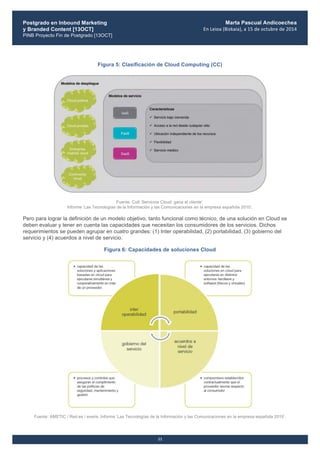 Postgrado en Inbound Marketing
y Branded Content [13OCT]
PINB Proyecto Fin de Postgrado [13OCT]
	
  
Marta Pascual Andicoechea
En	
  Leioa	
  (Bizkaia),	
  a	
  15	
  de	
  octubre	
  de	
  2014
11
Figura 5: Clasificación de Cloud Computing (CC)
Fuente: Colt.‘Servicios Cloud: gana el cliente’.
Informe ‘Las Tecnologías de la Información y las Comunicaciones en la empresa española 2010’.
Pero para lograr la definición de un modelo objetivo, tanto funcional como técnico, de una solución en Cloud se
deben evaluar y tener en cuenta las capacidades que necesitan los consumidores de los servicios. Dichos
requerimientos se pueden agrupar en cuatro grandes: (1) Inter operabilidad, (2) portabilidad, (3) gobierno del
servicio y (4) acuerdos a nivel de servicio.
Figura 6: Capacidades de soluciones Cloud
Fuente: AMETIC / Red.es / everis. Informe ‘Las Tecnologías de la Información y las Comunicaciones en la empresa española 2010’.
 
