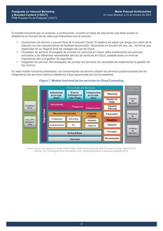 Postgrado en Inbound Marketing
y Branded Content [13OCT]
PINB Proyecto Fin de Postgrado [13OCT]
	
  
Marta Pascual Andicoechea
En	
  Leioa	
  (Bizkaia),	
  a	
  15	
  de	
  octubre	
  de	
  2014
12
El modelo funcional que se propone, a continuación, muestra el mapa de soluciones que debe poseer la
plataforma en función de los roles que interactúan con la solución:
• Consumidor de servicio o usuario final de la solución Cloud: El objetivo es lograr que tenga una visión de la
solución con las características de facilidad de provisión, facturación en función del uso, etc., de forma que
repercutan en su negocio final las ventajas del uso de Cloud.
• Proveedor de servicio: Encargado de proveer los servicios en Cloud, debe implementar los servicios
asociados a las diferentes necesidades del uso de servicios en Cloud, estableciendo un nivel de
importancia alto a la gestión de seguridad.
• Integrador de servicio: Rol encargado de proveer los servicios sin necesidad de implementar la gestión de
los mismos.
En este modelo funcional presentado, los consumidores de servicio utilizan los servicios proporcionados por los
integradores de servicios sobre la plataforma Cloud gestionada por los proveedores.
Figura 7: Modelo funcional de los servicios en Cloud Computing
Fuente: Cloud Computing Use Cases White Paper, Cloud Computing Use Case Discussion Group, Febrero 2010.
Informe ‘Las Tecnologías de la Información y las Comunicaciones en la empresa española 2010’.
 