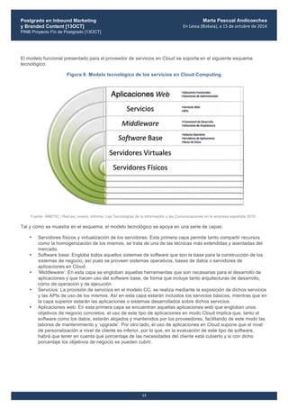 Postgrado en Inbound Marketing
y Branded Content [13OCT]
PINB Proyecto Fin de Postgrado [13OCT]
	
  
Marta Pascual Andicoechea
En	
  Leioa	
  (Bizkaia),	
  a	
  15	
  de	
  octubre	
  de	
  2014
13
El modelo funcional presentado para el proveedor de servicios en Cloud se soporta en el siguiente esquema
tecnológico:
Figura 8: Modelo tecnológico de los servicios en Cloud Computing
Fuente: AMETIC / Red.es / everis. Informe ‘Las Tecnologías de la Información y las Comunicaciones en la empresa española 2010’.
Tal y como se muestra en el esquema, el modelo tecnológico se apoya en una serie de capas:
• Servidores físicos y virtualización de los servidores: Esta primera capa permite tanto compartir recursos
como la homogenización de los mismos, se trata de una de las técnicas más extendidas y asentadas del
mercado.
• Software base: Engloba todos aquellos sistemas de software que son la base para la construcción de los
sistemas de negocio, así pues se proveen sistemas operativos, bases de datos o servidores de
aplicaciones en Cloud.
• ‘Middleware’: En esta capa se engloban aquellas herramientas que son necesarias para el desarrollo de
aplicaciones y que hacen uso del software base, de forma que incluye tanto arquitecturas de desarrollo,
como de operación y de ejecución.
• Servicios: La provisión de servicios en el modelo CC, se realiza mediante la exposición de dichos servicios
y las APIs de uso de los mismos. Así en esta capa estarán incluidos los servicios básicos, mientras que en
la capa superior estarán las aplicaciones o sistemas desarrollados sobre dichos servicios.
• Aplicaciones web: En esta primera capa se encuentran aquellas aplicaciones web que engloban unos
objetivos de negocio concretos, el uso de este tipo de aplicaciones en modo Cloud implica que, tanto el
software como los datos, estarán alojados y mantenidos por los proveedores, facilitando de este modo las
labores de mantenimiento y ‘upgrade’. Por otro lado, el uso de aplicaciones en Cloud supone que el nivel
de personalización a nivel de cliente es inferior, por lo que, en la evaluación de este tipo de software,
habrá que tener en cuenta qué porcentaje de las necesidades del cliente está cubierto y si con dicho
porcentaje los objetivos de negocio se pueden cubrir.
 