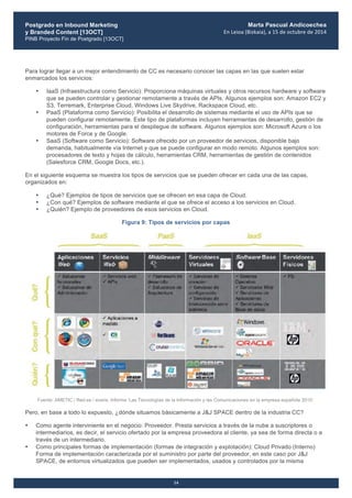 Postgrado en Inbound Marketing
y Branded Content [13OCT]
PINB Proyecto Fin de Postgrado [13OCT]
	
  
Marta Pascual Andicoechea
En	
  Leioa	
  (Bizkaia),	
  a	
  15	
  de	
  octubre	
  de	
  2014
14
Para lograr llegar a un mejor entendimiento de CC es necesario conocer las capas en las que suelen estar
enmarcados los servicios:
• IaaS (Infraestructura como Servicio): Proporciona máquinas virtuales y otros recursos hardware y software
que se pueden controlar y gestionar remotamente a través de APIs. Algunos ejemplos son: Amazon EC2 y
S3, Terremark, Enterprise Cloud, Windows Live Skydrive, Rackspace Cloud, etc.
• PaaS (Plataforma como Servicio): Posibilita el desarrollo de sistemas mediante el uso de APIs que se
pueden configurar remotamente. Este tipo de plataformas incluyen herramientas de desarrollo, gestión de
configuración, herramientas para el despliegue de software. Algunos ejemplos son: Microsoft Azure o los
motores de Force y de Google.
• SaaS (Software como Servicio): Software ofrecido por un proveedor de servicios, disponible bajo
demanda, habitualmente vía Internet y que se puede configurar en modo remoto. Algunos ejemplos son:
procesadores de texto y hojas de cálculo, herramientas CRM, herramientas de gestión de contenidos
(Salesforce CRM, Google Docs, etc.).
En el siguiente esquema se muestra los tipos de servicios que se pueden ofrecer en cada una de las capas,
organizados en:
• ¿Qué? Ejemplos de tipos de servicios que se ofrecen en esa capa de Cloud.
• ¿Con qué? Ejemplos de software mediante el que se ofrece el acceso a los servicios en Cloud.
• ¿Quién? Ejemplo de proveedores de esos servicios en Cloud.
Figura 9: Tipos de servicios por capas
Fuente: AMETIC / Red.es / everis. Informe ‘Las Tecnologías de la Información y las Comunicaciones en la empresa española 2010’.
Pero, en base a todo lo expuesto, ¿dónde situamos básicamente a J&J SPACE dentro de la industria CC?
• Como agente interviniente en el negocio: Proveedor. Presta servicios a través de la nube a suscriptores o
intermediarios, es decir, el servicio ofertado por la empresa proveedora al cliente, ya sea de forma directa o a
través de un intermediario.
• Como principales formas de implementación (formas de integración y explotación): Cloud Privado (Interno)
Forma de implementación caracterizada por el suministro por parte del proveedor, en este caso por J&J
SPACE, de entornos virtualizados que pueden ser implementados, usados y controlados por la misma
 