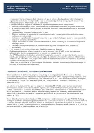 Postgrado en Inbound Marketing
y Branded Content [13OCT]
PINB Proyecto Fin de Postgrado [13OCT]
	
  
Marta Pascual Andicoechea
En	
  Leioa	
  (Bizkaia),	
  a	
  15	
  de	
  octubre	
  de	
  2014
15
empresa contratante del servicio. Esto indica no sólo que la solución Cloud puede ser administrada por la
organización contratante, por el proveedor o por un tercer actor (gestorías); sino que puede existir en las
instalaciones propias del cliente o fuera de las mismas.
Como características propias de esta forma de implementación se enumeran las siguientes:
• Reducido plazo de tiempo para la puesta en servicio y una alta flexibilidad en la asignación de recursos.
• Al contrario que el Cloud Público, requiere de inversión económica para la implementación de la solución
contratada.
• Lleva asociados sistemas y bases de datos locales.
• Ofrece la posibilidad de aprovechar el personal existente y las inversiones en sistemas de información
realizadas con anterioridad.
• Implica más especificidad en la solución adquirida, ya que está diseñada para ajustarse a las necesidades
propias de la empresa contratante.
• Permite disponer de un control total de la infraestructura, de los sistemas y de la información corporativa
tratada por éstos.
• Facilita el control y la supervisión de los requisitos de seguridad y protección de la información
almacenada.
• Y por familias Cloud (modelos de servicio): SaaS (Software como Servicio)
Modelo de despliegue de software mediante el cual el proveedor, J&J SPACE, ofrece licencias de su
aplicación a los clientes para su uso como un servicio web bajo demanda.
J&J SPACE puede tener instalada la aplicación en sus propios servidores web (permitiendo a los clientes
acceder, por ejemplo, mediante un navegador web), o descargar el software en los sistemas del contratante
del servicio. En este último caso, se produciría la desactivación de la aplicación una vez finalice el servicio o
expire el contrato de licencia de uso.
Y en el caso de J&J SPACE, la solución de CC de SaaS está orientada a distintos tipos de clientes según su
condición de usuarios profesionales CRM.
1.2.- Contexto del mercado y situación actual de la empresa
Según los informes de Gartner Inc., empresa consultora y de investigación de las TI con sede en Stamford-
Connecticut (EE UU), a partir del 2009 los conceptos de CC finalizaron la fase propagandística para pasar a tener
un mejor nivel de adopción y, a principios de 2010, estimaba que en 2012 el CC movería un volumen de negocio
de 5.936 MM€ en Europa, y 611 MM€ en España, con Tasas Anuales de Crecimiento Compuesto (TACC)
superiores al 35%.
Las soluciones SaaS, que son las que nos ocupan en el caso de J&& SPACE, serían las más relevantes en
términos absolutos (dos tercios del total de los ingresos), con una demanda proveniente, sobre todo, de las
‘utilities’ y las empresas financieras. Sin embargo, para Gartner Inc., las expectativas de crecimiento de IaaS eran
mucho mayores (TACC por encima del 60% a nivel europeo y español). De esta forma, se estimaba que el
mercado de CC en Europa, en general, y en España, en particular, a 2012 tendría un crecimiento a tres años
superior al 150%.
Según datos de una encuesta realizada, en 2009, a empresas y autónomos españoles, por AMETIC, Red.es y
everis para su Informe ‘Las Tecnologías de la Información y las Comunicaciones en la empresa española 2010’, la
CC estaba presente, entonces, en más de la mitad de las empresas españolas que disponían de conexión a
Internet (56,7%) y pese a la relativa novedad de este tipo de servicios en España. Por el contrario, el 38,7% de las
entidades afirmaba no hacer uso de este tipo de tecnología.
 