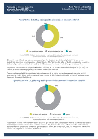 Postgrado en Inbound Marketing
y Branded Content [13OCT]
PINB Proyecto Fin de Postgrado [13OCT]
	
  
Marta Pascual Andicoechea
En	
  Leioa	
  (Bizkaia),	
  a	
  15	
  de	
  octubre	
  de	
  2014
16
Figura 10: Uso de la CC, porcentaje sobre empresas con conexión a Internet
Fuente: AMETIC / Red.es / everis, encuesta a empresas. Informe ‘Las Tecnologías de la Información
y las Comunicaciones en la empresa española 2010’.
El servicio más utilizado por las empresas que disponían de algún tipo de tecnología de CC era el correo
electrónico, altamente generalizado en estas entidades (93,3%). Por otro lado, el 12,5% empleaba los servidores
de Internet para almacenar su información y el 10% usaba aplicaciones de ofimática gestionadas online.
En general, las empresas que aprovechaban los servicios de CC accedía a ellos de forma gratuita (83,5%). En
cambio, el 12,7% de ellas pagaba por acceder a este tipo de servicios.
Respecto al uso de la CC entre profesionales autónomos, de la misma encuesta se extraía que este servicio
alcanzaba al 73,3% de los autónomos españoles, frente a un 23,4% que manifestaba no haberlo utilizado para el
desarrollo de su actividad laboral.
Figura 11: Uso de la CC, porcentaje sobre profesionales autónomos con conexión a Internet
Fuente: AMETIC / Red.es / everis, encuesta a empresas. Informe ‘Las Tecnologías de la Información
y las Comunicaciones en la empresa española 2010’.
Haciendo un análisis pormenorizado de los servicios que integra el CC, el correo electrónico en Internet sobresalía
como la aplicación más demandada por los autónomos (97,6%). Por otra parte, el 7,5% de estos profesionales
aseguraba tener aplicaciones ofimáticas gestionadas vía online. En último lugar, un 5,7% almacenaba información
relativa a su negocio en servidores de Internet.
 