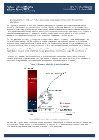 Postgrado en Inbound Marketing
y Branded Content [13OCT]
PINB Proyecto Fin de Postgrado [13OCT]
	
  
Marta Pascual Andicoechea
En	
  Leioa	
  (Bizkaia),	
  a	
  15	
  de	
  octubre	
  de	
  2014
18
progresivamente. De hecho, un 75% de las empresas españolas preferiría modelos de suscripción
alternativos.
IDC España ya apuntaba, en 2009, que SaaS era un mercado en expansión que se asentaba sobre sólidos
pilares, que empezaba a generar referencias positivas por parte de los ‘early adopters’, que generaba fuertes
economías de escala y, que una vez que alcanzara una masa crítica de usuarios, crecería de forma exponencial.
La situación del mercado estaba entonces marcada por la adopción del modelo por parte de los ‘early adopters’ o
perfil de empresa innovadora. La perspectiva de futuro, a corto plazo, pasaba por que un nutrido grupo de
empresas con un perfil muy pragmático en sus inversiones comenzara a utilizar el modelo.
En 2009, existía un gran desconocimiento en el mercado -sólo era conocido por un 22% de las empresas- y su
penetración alcanzaba un 6%. Sin embargo, el modelo mostraba un gran potencial, ya que una de cada tres
empresas que lo conocía lo utilizaba. El primer escollo que debía salvar para entrar en una fase expansiva era el
gran desconocimiento existente en el mercado, un 78% de las empresas no estaba familiarizada con el concepto.
Por otro lado, existía una alta fidelidad al modelo. Un 89% de las empresas que lo utilizaba entonces seguiría
haciéndolo en el futuro, un 7% ampliaría a nuevas aplicaciones y, finalmente, un exiguo 4% abandonaría el
modelo.
La inercia en 2009 era la de un mercado que se estaba asentando sobre pilares sólidos: crecía en nuevos
usuarios y dentro de los ya existentes. Pero para acelerar la adopción sería necesario alcanzar una masa crítica
de usuarios que pusiera en funcionamiento las economías de escala implícitas en el modelo.
Figura 12: Curva de adopción de soluciones Saas
Fuente: IDC, 2009. Informe ‘SaaS: Un mercado en plena expansión’
En 2009, IDC España realizó también un análisis prospectivo para proyectar la evolución del mercado durante los
próximos años. En este análisis la filial española de IDC identificó que la masa crítica de usuarios a partir de la
cual el mercado se aceleraría se situaría en torno a un 10% de penetración.
 