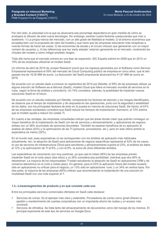 Postgrado en Inbound Marketing
y Branded Content [13OCT]
PINB Proyecto Fin de Postgrado [13OCT]
	
  
Marta Pascual Andicoechea
En	
  Leioa	
  (Bizkaia),	
  a	
  15	
  de	
  octubre	
  de	
  2014
19
Por otro lado, la velocidad con la que se alcanzaría ese porcentaje dependería en gran medida de cómo se
produjera la difusión de esta nueva tecnología. Sin embargo, existían cuatro factores coadyuvantes que irían a
acelerarlo: 1) La propia inercia del mercado, con un alto grado de fidelidad al modelo; 2) el entorno económico que
encajaba bien con la propuesta de valor del modelo y que haría que las empresas estuvieran más receptivas a
nuevas formas de hacer las cosas; 3) las economías de escala y el círculo virtuoso que generarían con un mayor
número de usuarios; y, 4) las referencias que los ‘early adopter’ estarían generando en el mercado, mostrando las
virtudes del modelo y cómo mitigar posibles riesgos.
Todo ello haría que el mercado entrara en una fase de expansión. IDC España estimó en 2009 que en 2012 un
18% de las empresas utilizarían el modelo SaaS.
Un informe de abril de 2014 de Juniper Research prevé que los ingresos generados por el Software como Servicio
Empresarial representará el 59% del mercado de Cloud Computing público de empresa en cinco años, que el año
pasado era de 18,30 MM de euros. La facturación del SaaS empresarial alcanzará los 41,81 MM de euros en
2018.
De acuerdo con un estudio dado a conocer en septiembre de 2014 por Deloitte, el 58% de las empresas utilizan ya
alguna solución de Software-as-a-Service (SaaS), modelo Cloud que lidera el mercado mundial de servicios en la
nube, según la firma de análisis y consultoría. Un 74% considera, además, la posibilidad de implantar nuevas
soluciones SaaS en el futuro.
De acuerdo con un estudio realizado por Deloitte, comparando los factores de elección y los riesgos identificados,
se observa que el tiempo de implantación y de respuesta en las operaciones, junto con la seguridad y estabilidad
de los datos, son los principales factores de éxito en la puesta en marcha de soluciones SaaS. De hecho, el 91%
de las empresas sondeadas considera que SaaS reduce los tiempos de implantación. Asimismo, el 73% estima
que el modelo ayuda a reducir los costes TI.
En cuanto a las ventajas, las empresas consultadas indican que las áreas donde creen que podrían conseguir un
mayor beneficio de la implantación de SaaS con las de servicios y almacenamiento, y aplicaciones de negocio,
ambas con un 58% acumulado de opiniones favorables. También se esperan beneficios de su aplicación al
análisis de datos (42%) y la optimización de las TI (personal, proveedores, etc.), pero en este último ámbito la
expectativa es menor (32%).
En el mundo real, esas expectativas no se corresponden con los ámbitos de aplicación más habituales
actualmente. Así, la adopción de SaaS para aplicaciones de negocio específicas representa el 53% de los casos,
el uso de servicios de infraestructura Cloud para servidores y almacenamiento supone el 23%, el análisis de datos
el 12% y la optimización de TI el 6%, y con el 6%, la suma de otros diferentes ámbitos.
Las expectativas de crecimiento son muy positivas, ya que casi la mitad (48%) de las empresas prevén
implantar SaaS en el corto plazo (dos años) y un 26% considera esa posibilidad, mientras que otro 26% la
desestiman. La mayoría de los responsables TI están estudiando la adopción de SaaS en aplicaciones CRM y de
comercio electrónico en el corto y medio plazo. En general, para el 53% la aplicación futura del modelo recaerá
sólo en aplicaciones no críticas para el negocio, un 13% sólo en aplicaciones ‘core’ y un 34% en ambos tipos. Por
otra parte, la mayoría de las empresas (65%) indican que recomendarían la implantación de una solución en
modalidad SaaS con una nota superior al 7.
1.3.- Líneas/segmentos de producto y en qué consiste cada uno
Entre los principales servicios comerciales ofertados en SaaS cabe destacar:
• Servicios de correo. Es el ejemplo más claro y extendido. Proveedores de correo como gmail ofrecen la
gestión y mantenimiento de cuentas corporativas con un importante ahorro de costes y un acceso más
universal.
• Servicios de ofimática. Se trata tanto del almacenamiento de documentos como del manejo de los mismos. El
principal exponente de este tipo de servicios es Google Docs.
 
