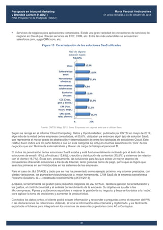 Postgrado en Inbound Marketing
y Branded Content [13OCT]
PINB Proyecto Fin de Postgrado [13OCT]
	
  
Marta Pascual Andicoechea
En	
  Leioa	
  (Bizkaia),	
  a	
  15	
  de	
  octubre	
  de	
  2014
20
• Servicios de negocio para aplicaciones comerciales. Existe una gran variedad de proveedores de servicios de
negocio en Cloud que ofrecen servicios de ERP, CRM, etc. Entre las más extendidas se encuentran:
salesforce.com, sugarCRM.com, etc.
Figura 13: Caracterización de las soluciones SaaS utilizadas
Fuente: ONTSI, Mayo 2012. Base: Empresas con páginas web que sí utilizan Saas.
Según se recoge en el Informe ‘Cloud Computing. Retos y Oportunidades’, publicado por ONTSI en mayo de 2012,
algo más de la mitad de las empresas consultadas, el 50,6%, utilizaban ya entonces algún tipo de solución SaaS,
que representa el mayor grado de abstracción y externalización de entre las tipologías de soluciones Cloud. Este
relativo buen índice era en parte debido a que en esta categoría se incluyen muchas soluciones no ‘core’ de los
negocios que son fácilmente externalizables y liberan de carga de trabajo al personal TI.
El índice de penetración de las soluciones SaaS estaba y está fundamentalmente motivado por el éxito de las
soluciones de email (16%), ofimáticas (15,6%), creación y distribución de contenido (15,5%) y sistemas de relación
con el cliente (16,7%). Éstas son, precisamente, las soluciones para las que existe un mayor abanico de
proveedores ofreciendo soluciones a través de Internet, tanto gratuitas como de pago, por lo que es lógico que
sean las primeras en ser introducidas en los sistemas de las empresas.
Para el caso de J&J SPACE y dado que se nos ha presentado como ejemplo próximo, voy a tomar prestados, con
ciertas variaciones, los planes/servicios/productos o, mejor herramienta, CRM SaaS de la empresa barcelonesa
Flowsme Solutions, S.L., constituida recientemente (31/01/2014).
JJSpace, la herramienta de gestión para pequeños negocios de J&J SPACE, facilita la gestión de la facturación y
los gastos, el control comercial y el análisis del rendimiento de la empresa. Su objetivo es ayudar a las
Microempresas, Pymes y autónomos españoles a mejorar la gestión de su negocio, y llevarse los datos a la ‘nube’,
para agilizar la toma de decisiones y aumentar la productividad.
Con todos los datos juntos, el cliente podrá extraer información y responder a preguntas como el resumen del IVA
o las declaraciones de retenciones. Además, si toda la información está ordenada y digitalizada, y es fácilmente
exportable a ficheros para integrarla en los sistemas de asesorías y gestorías como A3 o Contaplus.
 