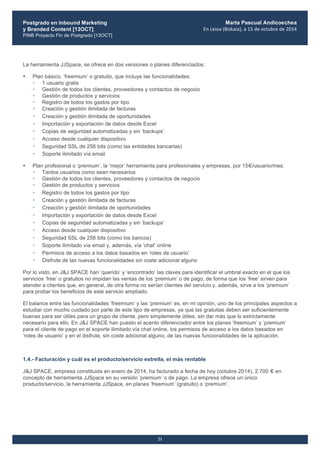 Postgrado en Inbound Marketing
y Branded Content [13OCT]
PINB Proyecto Fin de Postgrado [13OCT]
	
  
Marta Pascual Andicoechea
En	
  Leioa	
  (Bizkaia),	
  a	
  15	
  de	
  octubre	
  de	
  2014
21
La herramienta JJSpace, se ofrece en dos versiones o planes diferenciados:
• Plan básico, ‘freemium’ o gratuito, que incluye las funcionalidades:
• 1 usuario gratis
• Gestión de todos los clientes, proveedores y contactos de negocio
• Gestión de productos y servicios
• Registro de todos los gastos por tipo
• Creación y gestión ilimitada de facturas
• Creación y gestión ilimitada de oportunidades
• Importación y exportación de datos desde Excel
• Copias de seguridad automatizadas y sin ‘backups’
• Acceso desde cualquier dispositivo
• Seguridad SSL de 256 bits (como las entidades bancarias)
• Soporte ilimitado vía email
• Plan profesional o ‘premium’, la ‘mejor’ herramienta para profesionales y empresas, por 15€/usuario/mes:
• Tantos usuarios como sean necesarios
• Gestión de todos los clientes, proveedores y contactos de negocio
• Gestión de productos y servicios
• Registro de todos los gastos por tipo
• Creación y gestión ilimitada de facturas
• Creación y gestión ilimitada de oportunidades
• Importación y exportación de datos desde Excel
• Copias de seguridad automatizadas y sin ‘backups’
• Acceso desde cualquier dispositivo
• Seguridad SSL de 256 bits (como los bancos)
• Soporte ilimitado vía email y, además, vía ‘chat’ online
• Permisos de acceso a los datos basados en ‘roles de usuario’
• Disfrute de las nuevas funcionalidades sin coste adicional alguno
Por lo visto, en J&J SPACE han ‘querido’ y ‘encontrado’ las claves para identificar el umbral exacto en el que los
servicios ‘free’ o gratuitos no impidan las ventas de los ‘premium’ o de pago, de forma que los ‘free’ sirven para
atender a clientes que, en general, de otra forma no serían clientes del servicio y, además, sirve a los ‘premium’
para probar los beneficios de este servicio ampliado.
El balance entre las funcionalidades ‘freemium’ y las ‘premium’ es, en mi opinión, uno de los principales aspectos a
estudiar con mucho cuidado por parte de este tipo de empresas, ya que las gratuitas deben ser suficientemente
buenas para ser útiles para un grupo de cliente, pero simplemente útiles, sin dar más que lo estrictamente
necesario para ello. En J&J SPACE han puesto el acento diferenciador entre los planes ‘freemium’ y ‘premium’
para el cliente de pago en el soporte ilimitado vía chat online, los permisos de acceso a los datos basados en
‘roles de usuario’ y en el disfrute, sin coste adicional alguno, de las nuevas funcionalidades de la aplicación.
1.4.- Facturación y cuál es el producto/servicio estrella, el más rentable
J&J SPACE, empresa constituida en enero de 2014, ha facturado a fecha de hoy (octubre 2014), 2.700 € en
concepto de herramienta JJSpace en su versión ‘premium’ o de pago. La empresa ofrece un único
producto/servicio, la herramienta JJSpace, en planes ‘freemium’ (gratuito) o ‘premium’.
 