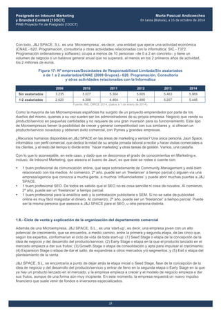 Postgrado en Inbound Marketing
y Branded Content [13OCT]
PINB Proyecto Fin de Postgrado [13OCT]
	
  
Marta Pascual Andicoechea
En	
  Leioa	
  (Bizkaia),	
  a	
  15	
  de	
  octubre	
  de	
  2014
23
Con todo, J&J SPACE, S.L. es una ‘Microempresa’, es decir, una entidad que ejerce una actividad económica
(CNAE.- 620. Programación, consultoría y otras actividades relacionadas con la informática; SIC.- 7372.
Programación ordenadores y software); ocupa a menos de 10 personas –de 0 a 2 en concreto-; y tiene un
volumen de negocio o un balance general anual que no superará, al menos en los 2 primeros años de actividad,
los 2 millones de euros.
Figura 17: Nº empresas/Sociedades de Responsabilidad Limitada/Sin asalariados
o de 1 a 2 asalariados/CNAE (2009 Grupos).- 620. Programación, Consultoría
y otras actividades relacionadas con la Informática
2009 2010 2011 2012 2013 2014
Sin asalariados 3.235 5.027 5.304 5.605 5.463 5.969
1-2 asalariados 2.620 4.306 4.464 4.690 5.257 5.446
Fuente: INE, DIRCE 2014, (datos a 1 de enero de 2014).
Como la mayoría de las Microempresas españolas ha surgido de un proyecto emprendedor por parte de los
dueños del mismo, quienes a su vez suelen ser los administradores de su propia empresa. Negocio que vende su
producto/servicio en pequeñas cantidades y no requiere de una gran inversión para su funcionamiento. Este tipo
de Microempresas tienen la posibilidad de crecer y generar competitividad con sus similares y, si ofrecen un
producto/servicio novedoso y obtienen éxito comercial, con Pymes y grandes empresas.
¿Recursos humanos disponibles en J&J SPACE en las áreas de marketing y ventas? Una única persona, Jauri Space,
informático con perfil comercial, que dedica la mitad de su amplia jornada laboral a recibir y hacer visitas comerciales a
los clientes, y el resto del tiempo lo divide entre ‘hacer marketing’ y otras tareas de gestión. Vamos, una castaña.
Con lo que lo aconsejable, en este caso, y dado que se desconoce el grado de conocimientos en Marketing e,
incluso, de Inbound Marketing, que atesora el bueno de Jauri, es que éste se rodee o cuente con:
• 1 buen profesional de comunicación online, que sepa sobradamente de Community Management y esté bien
relacionado con los medios. Al comienzo, 2º año, puede ser un ‘freelancer’ a tiempo parcial o alguien vía una
empresa/agencia que conozca a mucha gente, a muchos ‘influenciadores’ y puede abrir muchas puertas a J&J
SPACE.
• 1 buen profesional SEO. De todos es sabido que el SEO no es cosa sencilla ni cosa de novatos. Al comienzo,
2º año, puede ser un ‘freelancer’ a tiempo parcial.
• 1 buen profesional para la analítica web y la contratación publicitaria o SEM. Si no se sabe de publicidad
online es muy fácil malgastar el dinero. Al comienzo, 2º año, puede ser un ‘freelancer’ a tiempo parcial. Puede
ser la misma persona que asesora a J&J SPACE para el SEO, u otra persona distinta.
1.6.- Ciclo de venta y explicación de la organización del departamento comercial
Además de una Microempresa, J&J SPACE, S.L., es una ‘start-up’, es decir, una empresa joven con un alto
potencial de crecimiento, que se encuentra, a medio camino, entre la primera y segunda etapa, de las cinco que,
según los expertos, conformarían el ciclo de vida de toda start-up: (1) Seed Stage o etapa de la concepción de la
idea de negocio y del desarrollo del producto/servicio; (2) Early Stage o etapa en la que el producto lanzado en el
mercado empieza a dar sus frutos; (3) Growth Stage o etapa de consolidación y apta para impulsar el crecimiento;
(4) Expansion Stage o etapa de dar el salto, de expandirse a otros mercados y/o segmentos; y (5) Exit o etapa del
planteamiento de la venta.
J&J SPACE, S.L. se encontraría a punto de dejar atrás la etapa inicial o Seed Stage, fase de la concepción de la
idea de negocio y del desarrollo del producto/servicio y entrar de lleno en la segunda etapa o Early Stage en la que
ya hay un producto lanzado en el mercado, y la empresa empieza a crecer y el modelo de negocio empieza a dar
sus frutos, aunque de una forma aún muy incipiente. En este momento, la empresa requerirá un nuevo impulso
financiero que suele venir de fondos e inversores especializados.
 