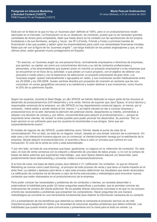 Postgrado en Inbound Marketing
y Branded Content [13OCT]
PINB Proyecto Fin de Postgrado [13OCT]
	
  
Marta Pascual Andicoechea
En	
  Leioa	
  (Bizkaia),	
  a	
  15	
  de	
  octubre	
  de	
  2014
24
Está aún en la fase en la que no hay un ‘business plan’ definido al 100%, pero sí un producto/servicio recién
aterrizado en el mercado. La financiación no es un obstáculo, de momento, puesto que no se necesitan grandes
cantidades de dinero para completarla, dado que hasta ahora se ha contado con las aportaciones de los propios
fundadores o de sus familiares, amigos y ‘locos’, las 3F’s (Family, Friends y Fools) o primeras fuentes de
financiación a las que pueden y deben optar los emprendedores para cubrir sus necesidades financieras iniciales.
Nada que ver con la figura de los ‘business angels’*, con larga tradición en los países anglosajones y que, en los
últimos años, están ganando mucho protagonismo en España.
* En esencia, un ‘business angel’ es una persona física, normalmente empresarios o directivos de empresas,
que aportan, su capital, así como sus conocimientos técnicos y su red de contactos profesionales y
personales, a los emprendedores que quieren poner en marcha un proyecto empresarial o a las empresas que
se encuentran en el inicio de su actividad, o que pilotan un nuevo proyecto, con el objetivo de obtener una
plusvalía a medio plazo y con la esperanza de seleccionar un proyecto empresarial de gran éxito. Los
‘business angels’ operan individualmente o agrupados en redes, y sus inversiones oscilan habitualmente entre
los 25.000€ y los 250.000€. Suelen sentirse atraídos por proyectos de inversión en sectores que les son
conocidos, en zonas geográficas cercanas a su residencia y suelen destinar a sus inversiones, como mucho,
el 25% de su patrimonio líquido.
Según los expertos, durante la Seed Stage, en J&J SPACE se habrán dedicado la mayor parte de los recursos al
desarrollo de producto/servicio (UX+desarrollo) y a la venta. Hemos de suponer que Jauri Space, el único técnico y
responsable comercial de la empresa –en J&J SPACE no hay departamento comercial alguno, al menos, por el
momento-, habrá salido a vender desde el día ‘menos 1’ y se habrá volcado en dar a conocer empresa y
producto/servicio en la web -llamando la atención del potencial cliente, despertando su interés, animándole a
adoptar una decisión de compra y, por último, convenciéndole para adquirir el producto/servicio—, porque es
importante tener clientes ‘de verdad’ lo antes posible para poder priorizar los desarrollos. Su premisa: “Dar un
buen servicio no es suficiente para que los usuarios te recomienden a sus amigos, tiene que ser
sorprendentemente bueno”.
El modelo de negocio de J&J SPACE, puede definirse como ‘híbrido’ desde el punto de vista de la
comercialización. Por un lado, se trata de un negocio ‘virtual’, basado en una simple ‘solución de e-commerce’. En
este caso y sin interacción humana alguna con un comercial, el cliente/comprador navega por la web/tienda de la
empresa, decide adquirir el producto/servicio, lo suscribe y lleva a cabo un proceso que culmina en una
transacción. El ciclo de la venta es corto y está automatizado.
Y por otro lado, se trata de una empresa que basa, igualmente, su negocio en la ‘obtención de contactos’. En este
caso, el ciclo de venta comienza con la creación y desarrollo de una base de datos propia –y no con la compra de
bases de datos externas que supondrían más trabajo-, que Jauri Space deberá depurar y/o desarrollar, para
posteriormente hacer telemarketing y concertar visitas a empresas/autónomos.
A la hora de crear una base de datos propia Jauri deberá ir (1) ‘calificando’ los contactos –lo que en Inbound
Marketing se conoce como Lead Scoring-, el principio de todo proceso de venta y que tiene un fuerte impacto en el
éxito final. La calidad y destreza para llevar a cabo este proceso determinan los resultados que serán alcanzados.
La calificación de contactos ha de llevarse a cabo de forma estructurada y metodológica para encontrar nuevos
contactos que estén interesados en el producto/servicio de la empresa.
Para poder conocer las necesidades y problemas de los contactos o clientes, se necesita desarrollar o
potencializar la habilidad para poder (2) hacer preguntas específicas y puntuales, que le permitan conocer las
motivaciones de compra del cliente potencial. No es posible ofrecer soluciones concretas si es que no se conocen
a fondo las necesidades y problemas que presentan los compradores. Hacer preguntas de una manera
metodológica se convierte en una herramienta fundamental para obtener la información necesaria de su contacto.
(3) La presentación de los beneficios que obtendrá su cliente al comprarle el producto/ servicio es de vital
importancia para despertar el interés y la necesidad de solucionar aquellos problemas que deben enfrentar. Las
habilidades que pueda mostrar para comunicarse y presentarse son la clave para el éxito en ventas. La
 