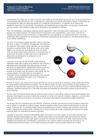 Postgrado en Inbound Marketing
y Branded Content [13OCT]
PINB Proyecto Fin de Postgrado [13OCT]
	
  
Marta Pascual Andicoechea
En	
  Leioa	
  (Bizkaia),	
  a	
  15	
  de	
  octubre	
  de	
  2014
25
presentación es, y debe ser, el ‘mejor momento’ de la venta, es en esta etapa que la que Jauri ha de expresar sus
conocimientos del producto/servicio, su experiencia y capacidad para ofrecer soluciones al cliente. Ciertamente, la
personalidad de cada uno marca las pautas en su estilo de comunicación y, en general, en su manera de
establecer relaciones con los demás, sin embargo, hay habilidades que se aprenden, una de ellas, fundamental
para las ventas: cómo dirigirse y dejar claras las ideas en los receptores o clientes.
Pero, sin habilidades y estrategias efectivas de (4) negociación, Jauri ofrecerá precios inadecuados, que no se
ajustan a la calidad/realidad, concederá precios innecesarios a los compradores y, por lo tanto, reducirá los
márgenes de ganancia para la empresa. La negociación es muy importante, es esencial para cerrar una venta,
aplicándola adecuadamente, los vendedores incrementan las ganancias de la empresa y simultáneamente tienen
a sus clientes satisfechos.
He ahí los 4 principales etapas naturales, diría yo, del ciclo
de venta, a saber: (1) Calificar, (2) preguntar, (3) presentar y
(4) negociar. Cada etapa cuenta, además, con sus propios
procesos y características. Si se ignora cada una de estas
etapas y se mezclan las actividades de unas con las de
otras, se rompe el flujo natural del ciclo, en consecuencia, el
profesional de ventas, en este caso Jauri, no alcanzará a
desarrollar completamente su potencial con los
clientes/compradores.
Creo que, en el caso de J&J SPACE y tanto desde la
plataforma web como a partir de la obtención del contacto, lo
apropiado sería desarrollar todo este proceso en varias
sesiones y/o interacciones, estableciendo fases en las que
se vaya avanzando en la venta a la par que el cliente
avanza en su propio ciclo de compra y que cuenta con sus
propias etapas -(1) la detección de un problema o
necesidad, (2) la investigación para encontrar una solución
al mismo, (3) la decisión de compra y (4), finalmente, la
adquisición del producto-.
A tener en cuenta, que antes de la irrupción de Internet, el ciclo de venta de la empresa y el de compra del cliente
se desarrollaban prácticamente en paralelo. Pero la ‘Red de redes’ ha hecho que el primero se haya dilatado y el
segundo se haya acortado, puesto que este último arranca en el momento en el que el cliente potencial acude a la
empresa, habiendo realizado por sí solo todo el proceso de búsqueda de información sobre el producto/servicio
que le interesa.
Así las cosas, la duración del proceso de venta es clave y tiene un claro efecto sobre la cuenta de resultados de la
empresa. Supongamos que Jauri invierte dos semanas en cerrar una venta de ‘contacto’, digamos y, a través de la
web, el mismo cierra una venta en una semana, en el primer caso estará consumiendo el doble de tiempo y
recursos.
De ahí que sea muy importante que J&J SPACE monitorice el tiempo que transcurre entre la primera interacción
con el cliente y la compra en ambos canales, midiendo también cuánto duran cada una de las fases del ciclo de
venta. A partir de ahí, la compañía deberá centrar sus esfuerzos en reducir el tiempo que invierte en cerrar una
venta y, pasados los primeros años, centrarse en la venta a través de la web, trabajando para que sea el cliente
quien se dirija a la compañía de manera voluntaria.
Llegados a este punto, el Inbound Marketing puede convertirse en un buen aliado, ya que ofrece técnicas que
permiten detectar oportunidades (es decir, clientes potenciales) en las primeras fases del proceso de compra,
adoptar un sistema de ‘scoring’ (que ayuda a puntuar los contactos en función de si están más próximos o más
alejados del momento de la transacción) y acompañar a los usuarios hasta el momento de la compra (p. ej.,
mediante acciones informativas como el lead nurturing, basadas en el envío automatizado de e-mails).
 