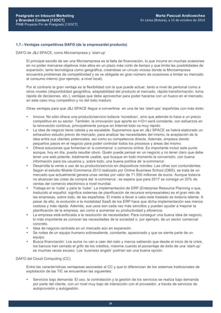 Postgrado en Inbound Marketing
y Branded Content [13OCT]
PINB Proyecto Fin de Postgrado [13OCT]
	
  
Marta Pascual Andicoechea
En	
  Leioa	
  (Bizkaia),	
  a	
  15	
  de	
  octubre	
  de	
  2014
26
1.7.- Ventajas competitivas DAFO (de la empresa/del producto)
DAFO de J&J SPACE, como Microempresa y ‘start-up’
El principal escollo de ser una Microempresa es la falta de financiación, lo que incurre en muchas ocasiones
en no poder marcarse objetivos más altos en un plazo más corto de tiempo y que limita las posibilidades de
expansión, tanto tecnológica como geográfica, creándose un círculo vicioso donde la Microempresa
encuentra problemas de competitividad y se ve obligada en gran número de ocasiones a limitar su mercado
al consumo interno (por ejemplo, a nivel local).
Por el contrario la gran ventaja es la flexibilidad con la que puede actuar, tanto a nivel de personal como a
otros niveles (disponibilidad geográfica, adaptabilidad del producto al mercado, rápida transformación, toma
rápida de decisiones, etc.), ventajas que debe aprovechar para poder hacerse con un hueco en el mercado,
en este caso muy competitivo y no del todo maduro.
Otras ventajas para que J&J SPACE llegue a convertirse en una de las ‘start-ups’ españolas con más éxito:
• Innova: No sólo ofrece una producto/servicio todavía ‘novedoso’, sino que además lo hace a un precio
competitivo en su sector. También, la innovación que aporte en I+D+i será constante, con esfuerzos en
la renovación continua, principalmente porque en Internet todo va muy rápido.
• La idea de negocio tiene cabida y es escalable: Suponemos que en J&J SPACE se habrá elaborado un
exhaustivo estudio previo de mercado, para analizar las necesidades del mismo, la aceptación de la
idea entre sus clientes potenciales, así como su competencia directa. Además, empieza dando
pequeños pasos en el negocio para poder controlar todos los procesos y áreas del mismo.
• Ofrece soluciones que fomentan el ‘e-commerce’ o comercio online: Es importante incluir este punto
aunque, hoy en día, pueda resultar obvio. Quién puede pensar en un negocio y no tener claro que debe
tener una web potente, totalmente usable, que busque en todo momento la conversión, con buena
información para los usuarios y, sobre todo, una buena política de ‘e-commerce’.
• Desarrolla la venta o uso de su producto/servicio en dispositivos móviles: Las cifras son contundentes.
Según el estudio Mobile Commerce 2013 realizado por Online Business School (OBS), se trata de un
mercado que actualmente genera unas ventas por valor de 71.500 millones de euros. Aunque todavía
no alcanzan las cotas de compra del ‘e-commerce’, se espera que para 2017 se consiga un 25% de
ventas del comercio electrónico a nivel mundial.
• Trabaja en la ‘nube’ y para la ‘nube’: La implementación de ERP (Enterprise Resource Planning o que,
traducido al español, significa sistemas de planificación de recursos empresariales) es el gran reto de
las empresas, sobre todo, de las españolas. El miedo a llevar a cabo este traslado es todavía latente. A
pesar de ello, la evolución a la modalidad SaaS de los ERP hace que dicha implementación sea menos
costosa y más rápida. Además, sus usos son cada vez más sencillos y pueden ayudar a mejorar la
planificación de la empresa, así como a aumentar su productividad y eficiencia.
• La empresa está enfocada a la resolución de necesidades: Para conseguir una buena idea de negocio,
lo más importante es conocer las necesidades de la sociedad o, por ejemplo, de un sector comercial
concreto.
• Idea de negocio centrada en un mercado aún en expansión.
• Se rodea de un equipo humano sobresaliente, constante, apasionado y que se siente parte de un
equipo.
• Busca financiación: Los euros no van a caer del cielo y menos sabiendo que desde el inicio de la crisis,
los bancos han cerrado el grifo de los créditos, máxime cuando el porcentaje de éxito de una ‘start-up’
es muchas veces escaso. Los ‘business angels’ podrían ser una buena opción.
DAFO del Cloud Computing (CC)
Entre las características ventajosas asociadas al CC y que lo diferencian de los sistemas tradicionales de
explotación de las TIC se encuentran las siguientes:
• Servicios bajo demanda: El uso, la contratación y la gestión de los servicios se realiza bajo demanda
por parte del cliente, con un nivel muy bajo de interacción con el proveedor, a través de servicios de
autoprovisión y autogestión.
 