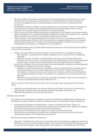 Postgrado en Inbound Marketing
y Branded Content [13OCT]
PINB Proyecto Fin de Postgrado [13OCT]
	
  
Marta Pascual Andicoechea
En	
  Leioa	
  (Bizkaia),	
  a	
  15	
  de	
  octubre	
  de	
  2014
27
• Servicios medibles: El proveedor de los servicios en Cloud proporciona herramientas para el control y
monitorización de los diferentes aspectos del servicio, permitiendo tarifar y facturar en función del
consumo y la calidad del servicio, controlar el acceso y uso de los servicios, optimización de los
recursos, etc.
• Escalabilidad inmediata e ilimitada: El uso de soluciones en Cloud permiten incrementar y decrecer los
recursos de forma inmediata. Esta característica permite al consumidor obtener tanta o tan poca
capacidad como necesite, creando la sensación de ‘recursos ilimitados’.
• Acceso ubicuo en la Red: Mediante la aplicación de estándares de red permite el uso mediante clientes
ligeros heterogéneos como ordenadores portátiles, dispositivos móviles, PDAs, tablet PC, etc., pudiendo
realizar el acceso a los servicios en Cloud desde cualquier lugar de la Red.
• ‘Pool de recursos’: Esta característica permite al proveedor servir a sus consumidores a través de un
modelo multidestinatario. Desde la visión del consumidor se consigue la abstracción de los recursos e
infraestructuras subyacentes. Y desde la visión del proveedor permite compartir recursos (memoria,
almacenamiento, servidores, etc.), realizando un uso más eficiente.
Los principales beneficios que se pueden obtener del uso de servicios en modo Cloud se pueden clasificar
en función de dos aspectos:
• Gestión del coste. Permite una gestión del gasto más evolucionada con las siguientes ventajas:
• Más controlado, se puede optar por modelos de pago por uso, en los que el costo es totalmente
controlado.
• Reducción del costo, se reduce la infrautilización de servidores para pequeñas aplicaciones.
• Reducción del ‘time-to-market’ y el coste asociado a las modificaciones o nuevos requerimientos por
parte del negocio, puesto que se trata de sistemas mucho más ágiles frente a los cambios.
• Gestión de la capacidad. El uso de arquitecturas Cloud está totalmente orientada a una alta flexibilidad y
escalabilidad en la demanda de recursos. Ventajas:
• Adaptación a las fluctuaciones de las necesidades. Gracias a la flexibilidad de las arquitecturas en
Cloud los departamentos de IT pueden gestionar de forma sencilla y rápida estos picos en las
necesidades, sin tener que proveer a las compañías de máquinas o sistemas de almacenamiento
de un dimensionamiento muy superior a la media de uso, realizando así un consumo mucho más
adecuado.
• Eficiencia en el uso de recursos, puesto que estos están compartidos y cada uno de los sistemas o
usuarios no necesita poseer su propia infraestructura IT.
Pero la evaluación del CC debe incluir el análisis de los principales ‘gaps’ de la adopción de soluciones
Cloud:
• Seguridad y privacidad de datos, así como el cumplimiento del marco normativo en el ámbito de las
nubes públicas: localización física de los datos, políticas de guardado, cancelación, etc.
• Dependencias generadas con el proveedor del servicio.
DAFO del producto SaaS
En el ámbito de Cloud Computing, el Software como Servicio (SaaS) es, probablemente, la tipología más
extendida y que mayor número de usuarios y compañías utilizan. Las principales ventajas del SaaS son:
• Eliminación de actividades de mantenimiento y ‘upgrade’ (reemplazo) de versión. Debido a la
centralización del software y el acceso remoto como servicio, el mantenimiento y ‘upgrade’ es realizado
de forma transparente para el cliente por el proveedor del servicio.
• Eliminación del concepto de licencia, pasando a un modelo de facturación por uso.
• Eliminación de las actividades de mantenimiento de infraestructuras para el cliente, puesto que el
software está alojado en las infraestructuras del proveedor.
Mientras las principales debilidades del SaaS son:
• Seguridad. Probablemente se trata de uno de los temas más controvertidos en la gestión de este tipo de
soluciones, con un alto nivel de criticidad, también, en las nubes privadas. Existen diferentes situaciones
que provocan estos riesgos o ‘gaps’ de seguridad, como pueden ser: cumplimiento de la LOPD (Ley
 