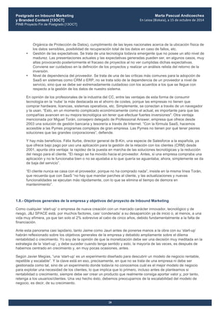 Postgrado en Inbound Marketing
y Branded Content [13OCT]
PINB Proyecto Fin de Postgrado [13OCT]
	
  
Marta Pascual Andicoechea
En	
  Leioa	
  (Bizkaia),	
  a	
  15	
  de	
  octubre	
  de	
  2014
28
Orgánica de Protección de Datos), cumplimiento de las leyes nacionales acerca de la ubicación física de
los datos sensibles, posibilidad de recuperación total de los datos en caso de fallos, etc.
• Gestión de las expectativas. Se trata de una tecnología todavía emergente que no posee un alto nivel de
madurez. Las presentaciones actuales y las expectativas generadas pueden ser, en algunos casos, muy
altas provocando posteriormente el fracaso de proyectos al no ver cumplidas dichas expectativas.
Conviene ser cuidadoso en la definición de los proyectos y realizar un análisis relista del retorno de la
inversión.
• Nivel de dependencia del proveedor. Se trata de una de las críticas más comunes para la adopción de
SaaS en sistemas como CRM o ERP, no se trata sólo de la dependencia de un proveedor a nivel de
servicio, sino que se debe ser extremadamente cuidadoso con los acuerdos a los que se llegue con
respecto a la gestión de los datos de nuestro sistema.
En opinión de los profesionales de la industria del CC, entre las ventajas de esta forma de consumir
tecnología en la ‘nube’ la más destacada es el ahorro de costes, porque las empresas no tienen que
comprar hardware, licencias, sistemas operativos, etc. Simplemente, se conectan a través de un navegador
y la usan. “Esto, en un momento complicado económicamente como el actual, es importante para que las
compañías avancen en su mejora tecnológica sin tener que efectuar fuertes inversiones". Otra ventaja
mencionada por Miguel Torán, consejero delegado de Professional Answer, empresa que ofrece desde
2003 una solución de gestión bancaria y tesorería a través de Internet. “Con la fórmula SaaS, hacemos
accesible a las Pymes programas complejos de gran empresa. Las Pymes no tienen por qué tener peores
soluciones que las grandes corporaciones”, defiende.
Y hay más beneficios. Félix Iturbe, director general de B-Kin, una especie de Salesforce a la española, ya
que ofrece bajo pago por uso una aplicación para la gestión de la relación con los clientes (CRM) desde
2001, apunta otra ventaja: la rapidez de la puesta en marcha de las soluciones tecnológicas y la reducción
del riesgo para el cliente. "El riesgo se ha movido hacia el proveedor. Antes, si una empresa compraba una
aplicación y no le funcionaba bien o no se ajustaba a lo que quería se aguantaba; ahora, simplemente se da
de baja del servicio”.
“El cliente nunca se casa con el proveedor, porque no ha comprado nada”, insiste en la misma línea Torán,
que recuerda que con SaaS “no hay que mandar parches al cliente, y las actualizaciones y nuevas
funcionalidades se ejecutan más rápidamente, con lo que se elimina el tiempo de demora en
mantenimiento”.
1.8.- Objetivos generales de la empresa y objetivos del proyecto de Inbound Marketing
Como cualquier ‘start-up’ o empresa de nueva creación con un marcado carácter innovador, tecnológico y de
riesgo, J&J SPACE está, por muchos factores, casi ‘condenada’ a su desaparición ya de inicio o, al menos, a una
vida muy efímera, ya que tan solo el 2% sobrevive al cabo de cinco años, debido fundamentalmente a la falta de
financiación.
Ante esta panorama casi lapidario, tanto Jaime como Jauri antes de ponerse manos a la obra con su ‘start-up’
habrán reflexionado sobre los objetivos generales de la empresa y debatido ampliamente sobre el dilema
rentabilidad o crecimiento. Yo soy de la opinión de que la monetización debe ser una decisión muy meditada en la
estrategia de la ‘start-up’, y debe suceder cuando tenga sentido y esto, la mayoría de las veces, es después de
habernos centrado en crecimiento y, en muy pocas ocasiones, antes.
Según Javier Megías, “una ‘start-up’ es un experimento diseñado para descubrir un modelo de negocio rentable,
repetible y escalable”. Y la clave está en eso, precisamente, en que no se trata de una empresa ni debe ser
gestionada como tal, sino de un experimento donde todavía no conocemos cuál es el mejor modelo de negocio
para explotar una necesidad de los clientes, lo que implica que lo primero, incluso antes de plantearnos si
rentabilidad o crecimiento, siempre debe ser crear un producto que realmente consiga aportar valor y, por tanto,
retenga a los usuarios/clientes. Una vez hecho ésto, debemos preocuparnos de la escalabilidad del modelo de
negocio, es decir, de su crecimiento.
 