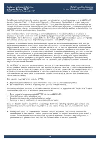 Postgrado en Inbound Marketing
y Branded Content [13OCT]
PINB Proyecto Fin de Postgrado [13OCT]
	
  
Marta Pascual Andicoechea
En	
  Leioa	
  (Bizkaia),	
  a	
  15	
  de	
  octubre	
  de	
  2014
29
Para Megías, el ciclo correcto, los objetivos generales correctos serían, en muchos casos y en el de J&J SPACE
también: Retención (Valor) —> Crecimiento (Volumen) —> Monetización (Rentabilidad). Y es que, para poder
experimentar y hacer pruebas con los usuarios/clientes y comprobar si perciben valor o no en lo que se hace, se
necesita un número mínimo de usuarios/clientes, pero esto implica resistir la tentación y no seguir creciendo una
vez alcanzado ese volumen, ya que cualquier gasto en crecimiento antes de haber validado si el producto/servicio
JJSPACE realmente aporta valor es un desperdicio.
La decisión de centrarse en crecimiento y no en rentabilidad tiene un impacto importante en el futuro de la
empresa, ya que van a existir unos costes que habrá que pagar, lo que habitualmente implica optar por buscar
financiación a través de ‘business angels’, de fondos de ‘venture capital’ -algo complicado en España sin ingresos
demostrados- o incluso por líneas de préstamos participativos –estilo ENISA, IVACE, etc.-
El proceso no es inmediato. Invertir en crecimiento no supone que automáticamente se produce éste, sino que
habitualmente pasa tiempo -hasta un año, incluso- en dar sus frutos. Lo que sí es cierto, es que en modelos de
negocio como el de J&J SPACE donde se producen ‘efectos de red’, es decir, en aquellos que cuanto mayor sea
la base de usuarios mayor es el valor que reciben -como modelos ‘freemium’, ‘marketplaces’/varios lados, etc.-,
centrarse demasiado pronto en la monetización puede reducir la velocidad de crecimiento y, por tanto, el valor que
se aporta a los usuarios/clientes, lo que a medio plazo dañará los ingresos. Y lo más importante, la búsqueda de
resultados a corto plazo de forma más sencilla (máximo local), en lugar de perseguir un objetivo de ingresos
mucho mayor (máximo global) hará que la gestión de todo el proceso de ingresos requiera menos recursos y
tiempo que éstos se dediquen a la captura de valor y al crecimiento, algo que es muy buena idea en modelos de
negocio muy escalables como éste.
En J&J SPACE, se ha optado por el crecimiento y no poner el foco en la rentabilidad, desde un principio, lo que
implica que van a necesitar suficiente capital para financiar sus pérdidas, hasta que lo invertido realmente empiece
a dar frutos, de ahí su preocupación por su producto/servicio, por el valor que aporta a sus usuarios/clientes y por
el número mínimo de usuarios/clientes que se necesitan para alcanzar en balance el ‘break-even’ -una masa
crítica de clientes que hacen viable el experimento- y que les permita acudir al mercado de la financiación con
ciertas garantías de éxito.
Dos aspectos muy importantes para J&J SPACE:
• El producto/servicio tiene que seguir mejorándose para luchar en un mercado competitivo.
• Es vital controlar la estructura de costes para ir ganando cuota de mercado.
El proyecto de Inbound Marketing, al hilo de lo comentado en relación a la apuesta decidida de J&J SPACE por el
crecimiento en lugar de por la rentabilidad, debe centrarse en:
• Dar a conocer el producto/servicio JJSPACE y la marca J&J SPACE.
• Atraer tráfico/más tráfico a la página web.
• Conseguir contactos/más contactos (leads/más leads).
• Aumentar el nivel de cualificación de los contactos (de los leads).
Cada uno de estos objetivos requeriría de una estrategia de Inbound Marketing específica, pero como en este
caso se trabaja con un horizonte de un año, el 2º, en la corta historia de esta ‘start-up’, reduzcámoslos a uno
único:
• Conseguir los 380 o 334 (si se tienen en cuenta las compras recurrentes y los usuarios ‘freemium’ que
debieran pasar al plan ‘premium’) clientes ‘premium’ que ayuden a la empresa a alcanzar el ‘punto muerto’ y,
con ello, optar a la consecución de financiación alguna que le permita a J&J SPACE seguir mejorando su
producto/servicio, generando más valor para sus usuarios/clientes y, por tanto, creciendo.
 
