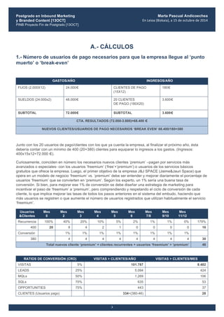 Postgrado en Inbound Marketing
y Branded Content [13OCT]
PINB Proyecto Fin de Postgrado [13OCT]
	
  
Marta Pascual Andicoechea
En	
  Leioa	
  (Bizkaia),	
  a	
  15	
  de	
  octubre	
  de	
  2014
3
A.- CÁLCULOS
1.- Número de usuarios de pago necesarios para que la empresa llegue al ‘punto
muerto’ o ‘break-even’
GASTOS/AÑO INGRESOS/AÑO
FIJOS (2.000X12) 24.000€ CLIENTES DE PAGO
(15X12)
180€
SUELDOS (24.000x2) 48.000€ 20 CLIENTES
DE PAGO (180X20)
3.600€
SUBTOTAL 72.000€ SUBTOTAL 3.600€
CTA. RESULTADOS (72.000-3.600)=68.400 €
NUEVOS CLIENTES/USUARIOS DE PAGO NECESARIOS ‘BREAK EVEN’ 68.400/180=380
Junto con los 20 usuarios de pago/clientes con los que ya cuenta la empresa, al finalizar el próximo año, ésta
debería contar con un mínimo de 400 (20+380) clientes para equiparar lo ingresos a los gastos. (Ingresos:
400x15x12=72.000 €).
Curiosamente, coinciden en número los necesarios nuevos clientes ‘premium’ –pagan por servicios más
avanzados o especiales- con los usuarios ‘freemium’ (‘free’+‘premium’) o usuarios de los servicios básicos
gratuitos que ofrece la empresa. Luego, el primer objetivo de la empresa J&J SPACE (Jaime&Jauri Space) que
opera en un modelo de negocio ‘freemium’ vs. ‘premium’ debe ser entender y mejorar diariamente el porcentaje de
usuarios ‘freemium’ que se convierten en ‘premium’. Según los experto, un 1% sería una buena tasa de
conversión. Si bien, para mejorar ese 1% de conversión se debe diseñar una estrategia de marketing para
incentivar el paso de ‘freemium’ a ‘premium’, pero comprendiendo y respetando el ciclo de conversión de cada
cliente, lo que implica mejorar las tasas de todos los pasos anteriores en el sistema del embudo, haciendo que
más usuarios se registren o que aumente el número de usuarios registrados que utilizan habitualmente el servicio
‘freemium’.
Usuarios
&Clientes
Mes
0
Mes
2
Mes
3
Mes
4
Mes
5
Mes
6
Mes
7/8
Mes
9/10
Mes
11/12
Recurrencia 100% 40% 20% 10% 5% 2% 1% 1% 0% 179%
400 20 8 4 2 1 0 0 0 0 16
Conversión 1% 1% 1% 1% 1% 1% 1% 1%
380 4 4 4 4 4 4 4 4 30
Total nuevos cliente ‘premium’ = clientes recurrentes + usuarios ‘freemium’ > ‘premium’ 46
RATIOS DE CONVERSIÓN (CRO) VISITAS > CLIENTES/AÑO VISITAS > CLIENTES/MES
VISITAS 5% 101.787 8.482
LEADS 25% 5.094 424
MQLs 50% 1.269 106
SQLs 70% 635 53
OPPORTUNITIES 75% 443 37
CLIENTES (Usuarios pago) 334=(380-46) 28
 