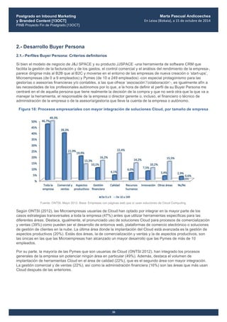 Postgrado en Inbound Marketing
y Branded Content [13OCT]
PINB Proyecto Fin de Postgrado [13OCT]
	
  
Marta Pascual Andicoechea
En	
  Leioa	
  (Bizkaia),	
  a	
  15	
  de	
  octubre	
  de	
  2014
30
2.- Desarrollo Buyer Persona
2.1.- Perfiles Buyer Persona: Criterios definitorios
Si bien el modelo de negocio de J&J SPACE y su producto JJSPACE -una herramienta de software CRM que
facilita la gestión de la facturación y de los gastos, el control comercial y el análisis del rendimiento de la empresa-,
parece dirigirse más al B2B que al B2C y moverse en el entorno de las empresas de nueva creación o ‘start-ups’,
Microempresas (de 0 a 9 empleados) y Pymes (de 10 a 249 empleados) -con especial protagonismo para las
gestorías o asesorías financieras y/o contables, a las que ofrece ‘asociación’/’colaboración’-, es igualmente afín a
las necesidades de los profesionales autónomos por lo que, a la hora de definir el perfil de su Buyer Persona me
centraré en el de aquella persona que tiene realmente la decisión de la compra y que no será otra que la que va a
manejar la herramienta, el responsable de la empresa o director gerente o, incluso, el financiero o técnico de
administración de la empresa o de la asesoría/gestoría que lleve la cuenta de la empresa o autónomo.
Figura 18: Procesos empresariales con mayor integración de soluciones Cloud, por tamaño de empresa
Fuente: ONTSI, Mayo 2012. Base: Empresas con páginas web que sí usan soluciones de Cloud Computing.
Según ONTSI (2012), las Microempresas usuarias de Cloud han optado por integrar en la mayor parte de los
casos estrategias transversales a toda la empresa (47%) antes que utilizar herramientas específicas para las
diferentes áreas. Destaca, igualmente, el pronunciado uso de soluciones Cloud para procesos de comercialización
y ventas (39%) como pueden ser el desarrollo de entornos web, plataformas de comercio electrónico o soluciones
de gestión de clientes en la nube. La última área donde la implantación del Cloud está avanzada es la gestión de
aspectos productivos (20%). Estás dos áreas, la de comercialización y ventas y la de aspectos productivos, son
las únicas en las que las Microempresas han alcanzado un mayor desarrollo que las Pymes de más de 10
empleados.
Por su parte, la mayoría de las Pymes que son usuarias de Cloud (ONTSI 2012), han integrado los procesos
generales de la empresa sin potenciar ningún área en particular (49%). Además, destaca el volumen de
implantación de herramientas Cloud en el área de calidad (22%), que es el segundo área con mayor integración.
La gestión comercial y de ventas (22%), así como la administración financiera (16%) son las áreas que más usan
Cloud después de las anteriores.
 