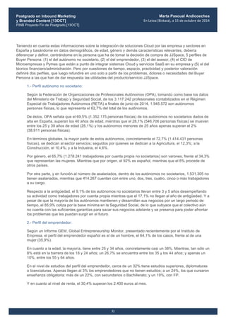 Postgrado en Inbound Marketing
y Branded Content [13OCT]
PINB Proyecto Fin de Postgrado [13OCT]
	
  
Marta Pascual Andicoechea
En	
  Leioa	
  (Bizkaia),	
  a	
  15	
  de	
  octubre	
  de	
  2014
32
Teniendo en cuenta estas informaciones sobre la integración de soluciones Cloud por las empresa y sectores en
España y basándome en datos demográficos, de edad, género y demás características relevantes, debería
diferenciar y definir, centrándome en la persona que ha de tomar la decisión de compra de JJSpace, 5 perfiles de
Buyer Persona: (1) el del autónomo no societario, (2) el del emprendedor, (3) el del asesor, (4) el CIO de
Microempresas y Pymes que están a punto de integrar sistemas Cloud y servicios SaaS en su empresa y (5) el del
técnico financiero/administración. Pero por cuestiones de tiempo, espacio, practicidad y posterior valoración
definiré dos perfiles, que luego refundiré en uno solo a partir de los problemas, dolores o necesidades del Buyer
Persona a las que han de dar respuesta las utilidades del producto/servicio JJSpace.
1.- Perfil autónomo no societario:
Según la Federación de Organizaciones de Profesionales Autónomos (OPA), tomando como base los datos
del Ministerio de Trabajo y Seguridad Social, de los 3.117.242 profesionales contabilizados en el Régimen
Especial de Trabajadores Autónomos (RETA) a finales de junio de 2014, 1.945.572 son autónomos
personas físicas, lo que representa el 62,7% del total de los autónomos.
De éstos, OPA señala que el 69,5% (1.352.175 personas físicas) de los autónomos no societarios dados de
alta en España, superan los 40 años de edad, mientras que el 28,1% (546.706 personas físicas) se mueven
entre los 25 y 39 años de edad (28,1%) y los autónomos menores de 25 años apenas superan el 2%
(38.911 personas físicas).
En términos globales, la mayor parte de estos autónomos, concretamente el 72,7% (1.414.431 personas
físicas), se dedican al sector servicios; seguidos por quienes se dedican a la Agricultura, el 12,3%; a la
Construcción, el 10,4%; y a la Industria, el 4,6%.
Por género, el 65,7% (1.278.241 trabajadores por cuenta propia no societarios) son varones, frente al 34,3%
que representan las mujeres. Mientras que por origen, el 92% es español, mientras que el 8% procede de
otros países.
Por otra parte, y en función al número de asalariados, dentro de los autónomos no societarios, 1.531.305 no
tienen asalariados, mientras que 414.267 cuentan con entre uno, dos, tres, cuatro, cinco o más trabajadores
a su cargo.
Respecto a la antigüedad, el 9,1% de los autónomos no societarios llevan entre 3 y 5 años desempeñando
su actividad como trabajadores por cuenta propia mientras que el 17,1% no llegan al año de antigüedad. Y a
pesar de que la mayoría de los autónomos mantienen y desarrollan sus negocios por un largo periodo de
tiempo, el 85,9% cotiza por la base mínima en la Seguridad Social, de lo que subyace que el colectivo aún
no cuenta con las suficientes garantías para sacar sus negocios adelante y se preserva para poder afrontar
los problemas que les puedan surgir en el futuro.
2.- Perfil del emprendedor:
Según un Informe GEM, Global Entrepreneurship Monitor, presentado recientemente por el Instituto de
Empresa, el perfil del emprendedor español es el de un hombre, el 64,1% de los casos, frente al de una
mujer (35,9%).
En cuanto a la edad, la mayoría, tiene entre 25 y 34 años, concretamente casi un 38%. Mientras, tan sólo un
8% está en la barrera de los 18 y 24 años; un 26,7% se encuentra entre los 35 y los 44 años; y apenas un
10%, entre los 55 y 64 años.
En el nivel de estudios del perfil del emprendedor, cerca de un 32% tiene estudios superiores, diplomaturas
o licenciaturas. Apenas llegan al 3% los emprendedores que no tienen estudios; a un 24%, los que cursaron
enseñanza obligatoria; más de un 22%, con secundarios o Bachillerato; y un 19%, con FP.
Y en cuanto al nivel de renta, el 30,4% superan los 2.400 euros al mes.
 