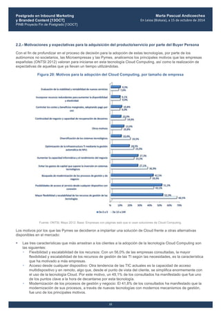 Postgrado en Inbound Marketing
y Branded Content [13OCT]
PINB Proyecto Fin de Postgrado [13OCT]
	
  
Marta Pascual Andicoechea
En	
  Leioa	
  (Bizkaia),	
  a	
  15	
  de	
  octubre	
  de	
  2014
33
2.2.- Motivaciones y expectativas para la adquisición del producto/servicio por parte del Buyer Persona
Con el fin de profundizar en el proceso de decisión para la adopción de estas tecnologías, por parte de los
autónomos no societarios, las Microempresas y las Pymes, analicemos los principales motivos que las empresas
españolas (ONTSI 2012) valoran para iniciarse en esta tecnología Cloud Computing, así como la realización de
expectativas de aquellas que ya llevan un tiempo utilizándolas.
Figura 20: Motivos para la adopción del Cloud Computing, por tamaño de empresa
Fuente: ONTSI, Mayo 2012. Base: Empresas con páginas web que sí usan soluciones de Cloud Computing.
Los motivos por los que las Pymes se decidieron a implantar una solución de Cloud frente a otras alternativas
disponibles en el mercado:
• Las tres características que más arrastran a los clientes a la adopción de la tecnología Cloud Computing son
las siguientes:
• Flexibilidad y escalabilidad de los recursos: Con un 56,0% de las empresas consultadas, la mayor
flexibilidad y escalabilidad de los recursos de gestión de las TI según las necesidades, es la característica
que ha motivado a más empresas.
• Acceso desde cualquier dispositivo: Otra tendencia de las TIC actuales es la capacidad de acceso
multidispositivo y en remoto, algo que, desde el punto de vista del cliente, se simplifica enormemente con
el uso de la tecnología Cloud. Por este motivo, un 49,1% de los consultados ha manifestado que fue uno
de los puntos clave a la hora de decantarse por esta tecnología.
• Modernización de los procesos de gestión y negocio: El 41,8% de los consultados ha manifestado que la
modernización de sus procesos, a través de nuevas tecnologías con modernos mecanismos de gestión,
fue uno de los principales motivos.
 