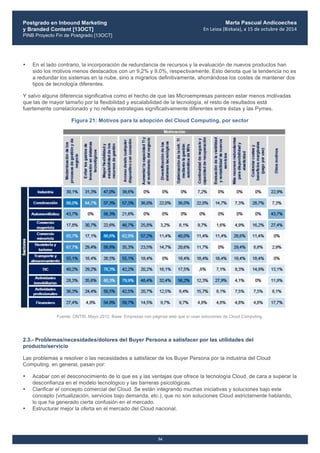 Postgrado en Inbound Marketing
y Branded Content [13OCT]
PINB Proyecto Fin de Postgrado [13OCT]
	
  
Marta Pascual Andicoechea
En	
  Leioa	
  (Bizkaia),	
  a	
  15	
  de	
  octubre	
  de	
  2014
34
• En el lado contrario, la incorporación de redundancia de recursos y la evaluación de nuevos productos han
sido los motivos menos destacados con un 9,2% y 9,0%, respectivamente. Esto denota que la tendencia no es
a redundar los sistemas en la nube, sino a migrarlos definitivamente, ahorrándose los costes de mantener dos
tipos de tecnología diferentes.
Y salvo alguna diferencia significativa como el hecho de que las Microempresas parecen estar menos motivadas
que las de mayor tamaño por la flexibilidad y escalabilidad de la tecnología, el resto de resultados está
fuertemente correlacionado y no refleja estrategias significativamente diferentes entre éstas y las Pymes.
Figura 21: Motivos para la adopción del Cloud Computing, por sector
Fuente: ONTSI, Mayo 2012. Base: Empresas con páginas web que sí usan soluciones de Cloud Computing.
2.3.- Problemas/necesidades/dolores del Buyer Persona a satisfacer por las utilidades del
producto/servicio
Las problemas a resolver o las necesidades a satisfacer de los Buyer Persona por la industria del Cloud
Computing, en general, pasan por:
• Acabar con el desconocimiento de lo que es y las ventajas que ofrece la tecnología Cloud, de cara a superar la
desconfianza en el modelo tecnológico y las barreras psicológicas.
• Clarificar el concepto comercial del Cloud. Se están integrando muchas iniciativas y soluciones bajo este
concepto (virtualización, servicios bajo demanda, etc.), que no son soluciones Cloud estrictamente hablando,
lo que ha generado cierta confusión en el mercado.
• Estructurar mejor la oferta en el mercado del Cloud nacional.
 