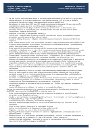 Postgrado en Inbound Marketing
y Branded Content [13OCT]
PINB Proyecto Fin de Postgrado [13OCT]
	
  
Marta Pascual Andicoechea
En	
  Leioa	
  (Bizkaia),	
  a	
  15	
  de	
  octubre	
  de	
  2014
35
• De que haya un marco legislativo común en el que se puedan apoyar este tipo de servicios. Algo que a los
clientes les genera rechazo por no tener claro cuáles serán sus implicaciones en lo que se refiere al
cumplimiento del marco normativo, especialmente en lo relativo a la LOPD, p.ej.
• La reducción de costes, de un 30% a un 40% -según estimaciones de la industria CC-, que no ahorro TI,
dejando de tener gasto operativo, pasando a gastos estratégicos y de gestión.
• Posibilidad de conocimiento del precio de los servicios que se consumen y su disponibilidad real.
• Favorecer el acceso de negocios pequeños o de presupuestos reducidos a nuevos servicios antes
impensables a través del modelo Cloud.
• Mejora de los Servicios de Recuperación del Negocio.
• Optimización y especialización de las soluciones CC a los diferentes sectores empresariales, empresas y
proyectos a acometer, aumentando el valor del modelo.
• Ampliar el catálogo de servicio y adaptarlo a las soluciones específicas de las áreas de actividad de las
empresas.
• Evitar el efecto de bloqueo por parte del proveedor que ofrezca un Acuerdo de Nivel de Servicio (ANS), que le
supongan penalizaciones por incumplimiento, que ofrezca lo que realmente se necesita y, preferiblemente,
ofrezca servicios en todos los modelos del Cloud.
• Evitar la pérdida de control del proyecto o servicio. En caso de carecer de personal lo suficientemente
cualificado, se dejará esta tarea en manos de la empresa proveedora cobrando aún más importancia si cabe
la atención y especificación de los ANS y otros contratos para tener un correcto control sobre aquella. La
gestión del departamento de TI será crucial y buscará la integración e interoperabilidad entre servicios.
• Dar respuesta a la preocupación de la pérdida de control y la dependencia que se genera con el proveedor, en
base a la creación y adhesión a estándares, que faciliten las migraciones de una ‘nube’ a otra.
• Plantear toda implantación o migración de tecnología como un nuevo proyecto global donde se realizará una
consultoría de negocio y, posteriormente, se enlazarán sus necesidades con TI. Se evaluarán recursos
disponibles, se desplegará un entorno de desarrollo, habrá una evaluación de la situación inicial, un estado
futuro y un plan de acción, además, de establecerse una transformación del personal y su perfil. En definitiva,
acotar los objetivos claramente e identificar aquellas ganancias rápidas o ‘quick wins’ para no sufrir
decepciones.
• Analizar con detenimiento el plan de migración para que su despliegue sea un éxito ya que es un proceso.
• Reducir el período desde el diseño hasta el lanzamiento de un producto o servicio, así como la rápida
corrección en caso de error, no comprometiendo los recursos de la organización. Esto posibilita de forma
inmediata y transparente una necesidad determinada.
• Favorecer nuevas formas de hacer negocio. Antes un proyecto debía dimensionarse correctamente y poder
financiarse tecnológicamente, por el contrario el Cloud elimina los compromisos y barreras de entrada,
pudiendo vincular los costes en tecnología de forma directa a los ingresos.
• Aumentar la capacidad de las redes de telecomunicaciones fijas y móviles, que condiciona el desarrollo de
servicios SaaS.
• Acabar definitivamente con el fraude y la piratería en el mercado del software.
Mientras que los problemas a resolver o las necesidades a satisfacer de los Buyer Persona por parte de
J&JSPACE y su producto/servicio SaaS CRM, en particular, pasan por:
• Evitar los gastos de capital que supone la inversión en sistemas tecnológicos de gestión financiera, y
comercial y ventas. En definitiva, ahorrar.
• Ayudar en la modernización y mejora de la gestión del negocio y llevar los datos a la ‘nube’, para agilizar así la
toma de decisiones y, porque no, la productividad
• Aumentar la capacidad informativa y el rendimiento del negocio.
• Favorecer la flexibilidad y escalabilidad de los recursos de gestión del negocio y, porque no, de las
tecnologías,
• Hacer un buen y efectivo seguimiento de los procesos de venta.
• Asignar oportunidades de venta al equipo comercial y colaborar con él.
• Organizar y mantener una base de datos de contactos de calidad.
• Factible y efectiva exportación de la información ordenada y digitalizada a los sistemas de asesorías y/o
gestorías como A3 o Contaplus.
• Generar informes de la actividad de la empresa automáticamente y visualizar los datos allí donde se esté a
través de cualquier tipo de dispositivo (Pc, Mac, iPad, Android, Tablet o smartphone).
• Acceder online a la contabilidad y facturación de clientes de manera directa, segura y fiable (caso de
asesorías/consultorías financieras y de contabilidad).
 