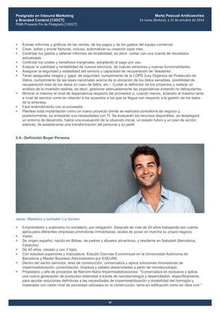 Postgrado en Inbound Marketing
y Branded Content [13OCT]
PINB Proyecto Fin de Postgrado [13OCT]
	
  
Marta Pascual Andicoechea
En	
  Leioa	
  (Bizkaia),	
  a	
  15	
  de	
  octubre	
  de	
  2014
36
• Extraer informes y gráficos de las ventas, de los pagos y de los gastos del equipo comercial.
• Crear, editar y enviar facturas, incluso, automatizar su creación cada mes.
• Controlar los gastos y obtener informes de rentabilidad, es decir, contar con una cuenta de resultados
actualizada.
• Controlar los costes y beneficios marginales, adoptando el pago por uso.
• Evaluar la viabilidad y rentabilidad de nuevos servicios, de nuevas versiones y nuevas funcionalidades.
• Asegurar la seguridad y estabilidad del servicio y capacidad de recuperación de ‘desastres’.
• Tener asegurada riesgos y ‘gaps’ de seguridad: cumplimiento de la LOPD (Ley Orgánica de Protección de
Datos, cumplimiento de las leyes nacionales acerca de la ubicación de los datos sensibles, posibilidad de
recuperación total de los datos en caso de fallos, etc.-. Cuidar la definición de los proyectos y realizar un
análisis de la inversión realista, es decir, gestionar adecuadamente las expectativas evitando no defraudarlas.
• Minorar al máximo el nivel de dependencia respecto del proveedor o, cuando menos, aclararlo al máximo tanto
a nivel de servicio como en relación a los acuerdos a los que se llegue con respecto a la gestión de los datos
de la empresa.
• Fácil entendimiento con el proveedor.
• Plantear toda implantación como un nuevo proyecto donde se realizará consultoría de negocio y,
posteriormente, se enlazarán sus necesidades con TI. Se evaluarán los recursos disponibles, se desplegará
un entorno de desarrollo, habrá una evaluación de la situación inicial, un estado futuro y un plan de acción,
además, de establecerse una transformación del personal y su perfil.
2.4.- Definición Buyer Persona
Javier ‘Metódico y luchador’ Liz Sirvent
• Emprendedor y autónomo no societario, por obligación. Después de más de 20 años trabajando por cuenta
ajena para diferentes empresas promotoras inmobiliarias, acaba de poner en marcha su propio negocio.
• Varón.
• De origen español, nacido en Bilbao, de padres y abuelos alicantinos, y residente en Sabadell (Barcelona,
Cataluña).
• De 40 años, casado y con 3 hijos.
• Con estudios superiores y licenciatura. Estudió Ciencias Económicas en la Universidad Autónoma de
Barcelona y Master Business Administration por ESEUNE.
• Dentro del sector servicios, área de construcción, comercializa y aplica soluciones innovadoras de
impermeabilización, consolidación, limpieza y sellado desarrolladas a partir de nanotecnología.
• Propietario y jefe de proyectos de Nanoim-Nano Impermeabilizaciones: “Comercializa en exclusiva y aplica
una nueva generación de productos obtenidos a través de nanotecnología y desarrollados, específicamente,
para aportar soluciones definitivas a las necesidades de impermeabilización y durabilidad del hormigón y
materiales con cierto nivel de porosidad utilizados en la construcción, tanto en edificación como en obra civil.”.
 