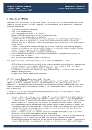 Postgrado en Inbound Marketing
y Branded Content [13OCT]
PINB Proyecto Fin de Postgrado [13OCT]
	
  
Marta Pascual Andicoechea
En	
  Leioa	
  (Bizkaia),	
  a	
  15	
  de	
  octubre	
  de	
  2014
38
3.- Atracción de tráfico
Para atraer tráfico, en mi opinión, hay que contar, primero, con un buen producto y que aporte valor a los Buyer
Persona; y, después, probarlo todo, medir y aprender. Las primeras fuentes que se me ocurren, a bote pronto,
pueden ser las siguientes:
• SEO: Posicionamiento en buscadores.
• SMM: Social Media Marketing.
• SEM: Publicidad en buscadores (p. ej., adwords).
• Display: Publicidad en otras webs (banners, con adwords u otros).
• Patrocinios en blogs, otras webs o eventos físicos.
• Afiliación: Vía redes de afiliación como Tradedoubler o Zanox, o con plataforma propia (Un modelo de
negocio de afiliación es aquel donde uno de los actores, habitualmente una empresa -el vendedor-,
establece algún tipo de recompensa para aquellas personas o negocios –afiliados-, que le lleven clientes o,
incluso, pedidos).
• ‘Widgets’: Ofrecer ‘widgets’ (pequeña aplicación que se puede instalar en el blog, red social favorita o
descargar en el ordenador, permitiendo recibir contenidos en formato texto, imágenes, audio o vídeos) a
usuarios o clientes para ganar enlaces, visibilidad y tráfico.
• Registros: Campañas de registros a bases de emails de terceros.
• Email Marketing: Newsletter a los usuarios registrados (información), ofertas especiales (venta), etc.
• PR: Comunicación con medios.
• Otros soportes offline: Revistas y diarios especializados.
Pero, repito, lo importante para implementar esta parte en el caso de J&J SPACE es contar:
• (1) Con 1 buen profesional de comunicación online, que sepa sobradamente de Community Management y
esté bien relacionado con los medios e ‘influenciadores’; con 1 buen profesional SEO; y con 1 buen
profesional para la analítica web y la contratación publicitaria o SEM.
• (2) Probarlo todo: ‘Boca a boca’, ‘boca a oreja’ (blog, SMM, Marketing de Contenidos, SEO, SEM, Email
Marketing, Retargetting, etc.)
• (3) Medir, medir y medir, para aprender y optimizar.
	
  
3.1.- ‘Boca a boca’: Buen producto, buena web y viceversa
La página web de J&J SPACE ha sido diseñada y creada por los propios promotores de le empresa. He de
suponer que, al menos, uno de ellos cuenta con experiencia de usuario (UX, usabilidad) y es un ‘super-
programador’. Lo aconsejable hubiera sido desarrollar una versión mínima viable y haberla lanzado online, para a
lo largo del primer año seguir desarrollándola contando ya con clientes reales (máximo 3 meses de desarrollo
antes de salir online).
En este punto –y dado que me encuentro desarrollando en estos momentos la web de mi negocio-, hubiera
recomendado algunos temas prácticos:
• Trabajar en local, pero en algo que pueda ser global. No empezar pensando en lo ‘internacional’, porque no
creo que se pueda expandir un negocio que no ha sido validado antes, como es el caso de J&J SPACE.
• Yo no me plantearía la ‘internacionalización’ hasta que el MVP (Minimum Viable Product o Producto Viable
Mínimo) -versión de un producto nuevo que permite a una empresa recolectar la máxima cantidad de
conocimiento validado sobre clientes con el menor esfuerzo posible-, no esté bien testado e, incluso, si la
monetización no está bien desarrollada. En mi opinión, vale más ser líder en España que ser número 3 en
muchos países. En caso de duda, yo recomendaría primero liderar el mercado local –autonómico y/o
nacional-, para poder financiar la expansión.
• Buscar un nombre ‘plausible’ en el extranjero, es decir, ni un nombre demasiado español ni un nombre
demasiado difícil de escribir para la gente que hable otros idiomas.
• No comprar un dominio que no esté disponible en .com. Aunque se vaya a utilizar el .es para empezar, se
debe tener disponible el .com para lanzarse a EE UU o el mercado anglosajón más adelante.
• Desde el inicio, programar una plataforma web que soporte varios idiomas, varios países y, si es necesario,
varias monedas. Si se tiene pensado desde el comienzo no es demasiado complicado ‘ampliar’ luego a
 