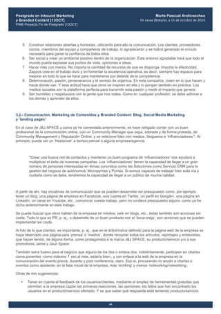 Postgrado en Inbound Marketing
y Branded Content [13OCT]
PINB Proyecto Fin de Postgrado [13OCT]
	
  
Marta Pascual Andicoechea
En	
  Leioa	
  (Bizkaia),	
  a	
  15	
  de	
  octubre	
  de	
  2014
40
5. Construir relaciones abiertas y honestas, utilizando para ello la comunicación. Los clientes, proveedores,
socios, miembros del equipo y compañeros de trabajo, lo agradecerán y se habrá generado el vínculo
necesario para ganar la confianza de todos ellos.
6. Ser social y crear un ambiente positivo dentro de la organización. Este entorno agradable hará que todo el
mundo pueda expresar sus puntos de vista, opiniones e ideas.
7. Hacer más con menos. No importa la cantidad de recursos de que se disponga. Importa la efectividad.
Zappos cree en el trabajo duro y en fomentar la excelencia operativa, es decir, siempre hay espacio para
mejorar en todo lo que se hace para mantenerse por delante de la competencia.
8. Determinación, pasión, perseverancia y el sentido de urgencia. En esta compañía, creen en lo que hacen y
hacia dónde van. Y esta actitud hace que otros se inspiren en ella y lo pongan también en práctica. Los
medios sociales son la plataforma perfecta para transmitir esta pasión y medir el impacto que genera.
9. Ser humildes y respetuosos con la gente que nos rodea. Como en cualquier profesión, se debe admirar a
los demás y aprender de ellos.
3.2.- Comunicación, Marketing de Contenidos y Branded Content: Blog, Social Media Marketing
y ‘landing pages’
En el caso de J&J SPACE y como ya he comentado anteriormente, se hace obligado contar con un buen
profesional de la comunicación online, con un Community Manager que sepa, sobrada y de forma probada, de
Community Management y Reputación Online, y se relacione bien con medios, blogueros e ‘influenciadores’*. Al
principio, puede ser un ‘freelancer’ a tiempo parcial o alguna empresa/agencia.
*Crear una buena red de contactos y mantener un buen programa de ‘influenciadores’ nos ayudará a
multiplicar el éxito de nuestras campañas. Los ‘influenciadores’ tienen la capacidad de llegar a un gran
número de personas interesadas en temas concretos como las Soluciones como Servicio CRM para la
gestión del negocio de autónomos, Micropymes y Pymes. Si somos capaces de trabajar bien esta vía y
cuidarla como se debe, tendremos la capacidad de llegar a un público de mucha calidad.
A partir de ahí, hay iniciativas de comunicación que se pueden desarrollar sin presupuesto como, por ejemplo,
tener un blog, una página de empresa en Facebook, una cuenta en Twitter, un perfil en Google+, una página en
Linkedin, un canal en Youtube, etc., comunicar cuesta trabajo, pero no conlleva presupuesto alguno, como ya he
dicho anteriormente en este trabajo.
Se puede buscar que otros hablen de la empresa en medios, salir en blogs, etc., éstas también son acciones sin
coste. Todo lo que es PR, p. ej., o desarrollo de un buen producto con el ‘boca-oreja’, son acciones que se pueden
implementar sin coste.
Al hilo de lo que planteo, es importante, p. ej., que en el árbol/índice definido para la página web de la empresa se
haya reservado una página para ‘prensa’ o ‘medios’, donde recopilar todos los artículos, reportajes y entrevistas,
que hayan tenido, de alguna forma, como protagonista a la marca J&J SPACE, su producto/servicio y/o a sus
promotores Jaime y Jauri Space.
También sería bueno para el negocio que alguno de los dos o ambos dos, indistintamente, participen en charlas
como ponentes -como máximo 1 vez al mes, estaría bien-, y con enlace a la web de la empresa en la
comunicación del evento previa, durante y post conferencia, claro. Eso sí, procurando no acudir a charlas o
eventos como asistente: en la fase inicial de la empresa, más ‘working’ y menos ‘notworking/networking’.
Otras de mis sugerencias:
• Tener en cuenta el feedback de los usuarios/clientes, mediante el empleo de herramientas gratuitas que
permitan a la empresa captar las primeras reacciones, las opiniones, los fallos que han encontrado los
usuarios en el producto/servicio ofertado. Y es que saber qué respuesta está teniendo producto/servicio
 