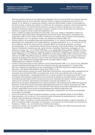 Postgrado en Inbound Marketing
y Branded Content [13OCT]
PINB Proyecto Fin de Postgrado [13OCT]
	
  
Marta Pascual Andicoechea
En	
  Leioa	
  (Bizkaia),	
  a	
  15	
  de	
  octubre	
  de	
  2014
41
entre los primeros usuarios es una información impagable. Esto es lo que permitirá a la empresa optimizar
su producto/servicio de cara al mercado, descubrir errores y mejorar la experiencia del usuario en su
website. (P. ej.: Betali.st, un website que introduce ‘start-ups’ seleccionadas en Beta a comunidades de
primeros usuarios, perfecta para realizar un ‘soft launch’ de la empresa y empezar a tomar la temperatura
del mercado; Zopim, una herramienta de atención y soporte al cliente en tiempo real, con versión en
español es ideal para chatear y responder a usuarios y clientes a través del escritorio de la aplicación o
utilizando un plugin de Gmail a través de GoogleChat; etc.)
• Incluir o registrar la página de empresa en otras webs, como p.ej., Angel.co, Simbiotika, Eureka List,
Todostartups, Spain Startup Map, StartupRanking; Ecommerce News, Nimboesfera, crmespanol.com,
Portal Saas, CRM 2.0 wiki -Grupo de CRM 2.0 liderado por el veterano de la industria Paul Greenberg-,
CRM-smackdown.com -una graciosa mirada a los sistemas de software CRM-, etc.
• Publicar posts en los principales blogs para emprendedores –p. ej., spanish.martinvarsavsky, Hemerotek,
javiermejías.com, carlosblanco.com, Eureka-Startups-; en blogs corporativos –p. ej., A un Clic de las TIC,
Con tu Negocio, Daniel Levi para los CIOs, Innovación BBVA, Una nube de soluciones-; en Cloud
Computing blogs –p. ej., Acloudhosting, Baquia Cloud Computing, Carlos Solís Salazar, Oscar Maqueda,
Blog de Virtualización, josedomingo.org, Juanjo Carmena, Nubeblog, Saasmania, portalsaas.com, Un
paseo por la nubes, etc.-; y/o en SaaS CRM blogs –p. ej., Beagle Blog (blog analista), CRMgal.com (blog
de consultor CRM), ERPblogger.com (blog de consultor CRM & ERP), Haileyblog.com (blog de consultor
CRM), CRMblogguy.com (consultor CRM), iblogERP.com (sitio blog de CRM y ERP), ITchump.com (CIO y
defensor de CRM), iblogsoftware (blog de software de negocios), MySaaSblog.com (blog de sistemas de
negocios de Software como Servicio), Jesús Hoyos Latin America CRM blog (blog de CRM en lenguaje
español), SaaS CRM blog (de Gerente Ejecutivo de compañía CRM en SaaS),
CRMgonewild.com (defensor de CRM), etc.
• Formar y tomar parte activa en foros relativos a Clud Computing/Saas CRM –p. ej., foros-IT.com, Wikipedia
Customer Relationship Management (foro de contenido social de larga trayectoria), IT Toolbox CRM
Wiki (con montones de comentarios de los ‘contribuidores’), CRM CEO blog (foro de CRM de Gerentes
Ejecutivos), Wiki Based CRM Software Guide, Zoho CRM 2.0-, etc.
• Formar y tomar parte en grupos de usuario CRM SaaS. Normalmente, estos grupos están manejados por el
proveedor de la herramienta CRM y los emplea para vender tanto a sus clientes como a los nuevos
prospectos participantes o, independientemente, por un grupo voluntario de usuarios que tienden a crear
una relación más equitativa y significativa con el productor de software (o los distribuidores, en algunas
circunstancias) para poder afrontar temas post-venta como utilización del sistema, nuevas capacidades,
mejora en las versiones, administración del sistema y evolución del software. P. ej.:
AplicorForum.org (grupo independiente de Usuarios de Aplicor), Microsoft Dynamics CRM User group (de
Microsoft), Oracle User Group (comunidad independiente de usuarios de Oracle), Salesforce.com CRM
User Community (de Salesforce.com), Americas SAP Users Group (comunidad independiente de usuarios
de SAP), SugarCRM Forums (grupo de desarrolladores del CRM de código libre), etc.
• Envío de emails a los usuarios, con propuestas interesantes, notificaciones, etc. Nunca con propuestas
comerciales no solicitadas.
• Firmas de emails que incluyan la web de la empresa, su blog y sus páginas/cuentas en Social Media.
• Blog corporativo, con no más de 1/3 de contenidos sobre la empresa y/o producto/servicio, y resto de
artículos sobre temáticas de interés para sus usuarios.
• Cuenta en Twitter, corporativa y cuentas personales de los miembros del equipo; y página corporativa, no
perfil, en Facebook: página corporativa. En este caso, no se trata sólo de comunicación, las menciones en
Facebook y Twitter, p. ej., son también para el SEO de la empresa.
• Cuentas en LinkedIn, con una página de empresa; Google+; y Youtube, con vídeos de producto/servicio,
demostraciones, tutoriales, etc.
 