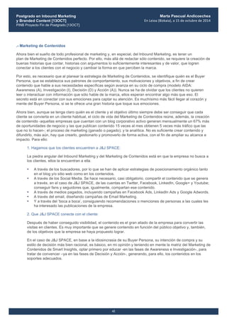 Postgrado en Inbound Marketing
y Branded Content [13OCT]
PINB Proyecto Fin de Postgrado [13OCT]
	
  
Marta Pascual Andicoechea
En	
  Leioa	
  (Bizkaia),	
  a	
  15	
  de	
  octubre	
  de	
  2014
42
.- Marketing de Contenidos
Ahora bien el sueño de todo profesional de marketing y, en especial, del Inbound Marketing, es tener un
plan de Marketing de Contenidos perfecto. Por ello, más allá de redactar sólo contenido, se requiere la creación de
buenas historias que contar, historias con argumentos lo suficientemente interesantes y de valor, que logren
conectar a los clientes con el negocio y cambiar la forma en que perciben la marca.
Por esto, es necesario que al planear la estrategia de Marketing de Contenidos, se identifique quién es el Buyer
Persona, que se establezca sus patrones de comportamiento, sus motivaciones y objetivos, a fin de crear
contenido que hable a sus necesidades específicas según avanza en su ciclo de compra (modelo AIDA:
Awareness (A), Investigación (I), Decisión (D) y Acción (A)). Nunca se ha de olvidar que los clientes no quieren
leer o interactuar con información que sólo hable de la marca, ellos esperan encontrar algo más que eso. El
secreto está en conectar con sus emociones para captar su atención. Es muchísimo más fácil llegar al corazón y
mente del Buyer Persona, si se le ofrece una gran historia que toque sus emociones.
Ahora bien, aunque se tenga claro quién es el cliente y el objetivo último siempre debe ser conseguir que cada
cliente se convierta en un cliente habitual, el ciclo de vida del Marketing de Contenidos reúne, además, la creación
de contenido -aquellas empresas que cuentan con un blog corporativo activo generan mensualmente un 67% más
de oportunidades de negocio y las que publican contenido 15 veces al mes obtienen 5 veces más tráfico que las
que no lo hacen-; el proceso de marketing (ganado o pagado); y la analítica. No es suficiente crear contenido y
difundirlo, más aún, hay que crearlo, gestionarlo y promoverlo de forma activa, con el fin de ampliar su alcance e
impacto. Para ello:
1. Hagamos que los clientes encuentren a J&J SPACE:
La piedra angular del Inbound Marketing y del Marketing de Contenidos está en que la empresa no busca a
los clientes, ellos la encuentran a ella.
• A través de los buscadores, por lo que se han de aplicar estrategias de posicionamiento orgánico tanto
en el blog y/o sitio web como en los contenidos.
• A través de los Social Media. Se hace necesario, casi obligatorio, compartir el contenido que se genera
a través, en el caso de J&J SPACE, de las cuentas en Twitter, Facebook, LinkedIn, Google+ y Youtube;
conseguir fans y seguidores que, igualmente, compartan ese contenido.
• A través de medios pagados, incluyendo campañas en Facebook Ads, LinkedIn Ads y Google Adwords.
• A través del email, diseñando campañas de Email Marketing.
• Y a través del ‘boca a boca’, consiguiendo recomendaciones o menciones de personas a las cuales les
ha interesado las publicaciones de la empresa.
2. Que J&J SPACE conecte con el cliente:
Después de haber conseguido visibilidad, el contenido es el gran aliado de la empresa para convertir las
visitas en clientes. Es muy importante que se genere contenido en función del público objetivo y, también,
de los objetivos que la empresa se haya propuesto lograr.
En el caso de J&J SPACE, en base a la idiosincrasia de su Buyer Persona, su intención de compra y su
estilo de decisión más bien racional, es básico, en mi opinión y teniendo en mente la matriz del Marketing de
Contenidos de Smart Insights, optar primero por educar -en las fases de Awareness e Investigación-, para
tratar de convencer –ya en las fases de Decisión y Acción-, generando, para ello, los contenidos en los
soportes adecuados.
 