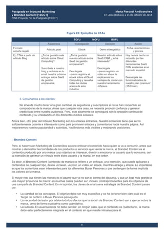 Postgrado en Inbound Marketing
y Branded Content [13OCT]
PINB Proyecto Fin de Postgrado [13OCT]
	
  
Marta Pascual Andicoechea
En	
  Leioa	
  (Bizkaia),	
  a	
  15	
  de	
  octubre	
  de	
  2014
44
Figura 23: Ejemplos de CTAs
TOFU MOFU BOFU
Awareness Investigación Decisión Acción
Formato
soporte regalo
Artículo, post Ebook Demo videográfico
Ficha características
y precios
Ej. CTAs a partir de
artículo Blog
¿Te ha gustado este
artículo sobre Cloud
Computing?
Suscríbete a nuestro
blog y recibirás en tu
email nuestra próxima
entrega, sobre SaaS
de gestión
empresarial.
¿Te ha gustado
nuestro artículo sobre
SaaS de gestión
empresarial?
Descárgate
–previo registro- el
ebook sobre el Cloud
Computing y resuelve
todas tus dudas
acerca de esta
industria.
Nuestro artículo sobre
SaaS CRM, ¿te ha
interesado?
Descárgate
–previo registro- un
vídeo en el que te
explicamos las
ventajas de contar con
nuestra herramienta
JJSpace.
Hoy hemos hecho un
recorrido por las
diferentes
herramientas SaaS
CRM existentes en el
mercado español.
Descárgate las
funcionalidades de
nuestro plan ‘premium’
(15€/mes).
4. Convirtamos a los clientes:
No sirve de mucho tener una gran cantidad de seguidores y suscriptores si no se han convertido en
compradores de la marca. Antes que cualquier otra cosa, se necesita producir confianza y generar
credibilidad entre nuestra audiencia. Pero, esto solamente se conseguirá con la creación continua de
contenido y su viralización en los diferentes medios sociales.
Ahora bien, otro pilar del Inbound Marketing son los enlaces entrantes. Nuestro contenido tiene que ser lo
suficientemente potente e interesante como para promover enlaces y comentarios hacia nuestra página. Así
mejoraremos nuestra popularidad y autoridad, haciéndonos más visibles y mejorando posiciones.
.- Branded Content
Pero, si hacer buen Marketing de Contenidos supone enfocar el contenido hacia quien lo va a consumir, antes que
mostrar o demostrar las bondades de los productos o servicios que vende la marca, el Branded Content es el
contenido producido por una marca cuyo objetivo es interesar, divertir y emocionar al usuario que lo consuma, con
la intención de generar un vínculo entre dicho usuario y la marca, en ese orden.
Es decir, el Branded Content (contenido de marca) se refiere a un enfoque, una intención, que puede aplicarse a
contenidos de cualquier tipo, desde un tweet, un post, un vídeo, un ebook, mientras atraiga y atrape. Lo importante
es que los contenidos sean interesantes para los diferentes Buyer Personas y que contengan de forma implícita
los valores de la marca.
El mayor reto que tienen las marcas es el asumir que ya no son el centro del discurso, y que un logo más grande o
una mayor ‘presencia de marca’ en muchas casos pueden ser, incluso, contraproducentes para los objetivos de
una campaña de Branded Content. En mi opinión, las claves de una buena estrategia de Branded Content pasan
por:
• La claridad de los conceptos. El objetivo debe ser muy específico y se ha de tener bien claro cuál es el
‘target de público’ o Buyer Persona perseguido.
• La necesidad de testar por adelantado los efectos que la acción de Branded Content van a ejercer sobre la
marca, tanto de forma cualitativa como cuantitativa.
• La sutileza. El usuario/cliente no debe percibir, en ningún caso, que el contenido es ‘publicitario’, la marca
debe estar perfectamente integrada en el contexto sin que resulte intrusiva para él.
 