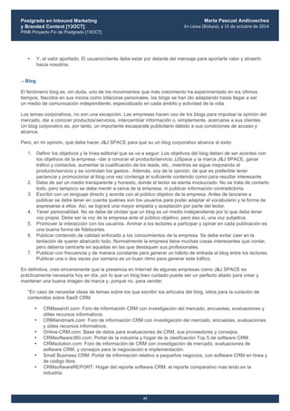 Postgrado en Inbound Marketing
y Branded Content [13OCT]
PINB Proyecto Fin de Postgrado [13OCT]
	
  
Marta Pascual Andicoechea
En	
  Leioa	
  (Bizkaia),	
  a	
  15	
  de	
  octubre	
  de	
  2014
45
• Y, el valor aportado. El usuario/cliente debe estar por delante del mensaje para aportarle valor y atraerlo
hacia nosotros.
.- Blog
El fenómeno blog es, sin duda, uno de los movimientos que más crecimiento ha experimentado en los últimos
tiempos. Nacidos en sus inicios como bitácoras personales, los blogs se han ido adaptando hasta llegar a ser
un medio de comunicación independiente, especializado en cada ámbito y actividad de la vida.
Los temas corporativos, no son una excepción. Las empresas hacen uso de los blogs para impulsar la opinión del
mercado, dar a conocer productos/servicios, intercambiar información o, simplemente, acercarse a sus clientes.
Un blog corporativo es, por tanto, un importante escaparate publicitario debido a sus condiciones de acceso y
alcance.
Pero, en mi opinión, qué debe hacer J&J SPACE para que su un blog corporativo alcance el éxito:
1. Definir los objetivos y la línea editorial que se va a seguir: Los objetivos del blog deben de ser acordes con
los objetivos de la empresa –dar a conocer el producto/servicio JJSpace y la marca J&J SPACE, ganar
tráfico y contactos, aumentar la cualificación de los leads, etc., mientras se sigue mejorando el
producto/servicio y se controlan los gastos-. Además, soy de la opinión, de que es preferible tener
paciencia y promocionar el blog una vez contenga el suficiente contenido como para resultar interesante.
2. Debe de ser un medio transparente y honesto, donde el lector se sienta involucrado. No se trata de contarlo
todo, pero tampoco se debe mentir a cerca de la empresa, ni publicar información contradictoria.
3. Escribir con un lenguaje directo y acorde con al público objetivo de la empresa. Antes de lanzarse a
publicar se debe tener en cuenta quiénes son los usuarios para poder adaptar el vocabulario y la forma de
expresarse a ellos. Así, se logrará una mayor empatía y aceptación por parte del lector.
4. Tener personalidad. No se debe de olvidar que un blog es un medio independiente por lo que debe tener
voz propia. Debe ser la voz de la empresa ante el público objetivo, pero eso sí, una voz subjetiva.
5. Promover la interacción con los usuarios. Animar a los lectores a participar y opinar en cada publicación es
una buena forma de fidelizarles.
6. Publicar contenido de calidad enfocado a los conocimientos de la empresa. Se debe evitar caer en la
tentación de querer abarcarlo todo. Normalmente la empresa tiene muchas cosas interesantes que contar,
pero debería centrarte en aquellas en las que destaquen sus profesionales.
7. Publicar con frecuencia y de manera constante para generar un hábito de entrada al blog entre los lectores.
Publicar una o dos veces por semana es un buen ritmo para generar este tráfico.
En definitiva, creo sinceramente que la presencia en Internet de algunas empresas como J&J SPACE es
prácticamente necesaria hoy en día, por lo que un blog bien cuidado puede ser un perfecto aliado para crear y
mantener una buena imagen de marca y, porqué no, para vender.
*En caso de necesitar ideas de temas sobre los que escribir los artículos del blog, sitios para la curación de
contenidos sobre SaaS CRM:
• CRMsearch.com: Foro de información CRM con investigación del mercado, encuestas, evaluaciones y
útiles recursos informativos.
• CRMlandmark.com: Foro de información CRM con investigación del mercado, encuestas, evaluaciones
y útiles recursos informativos.
• Online-CRM.com: Base de datos para evaluaciones de CRM, sus proveedores y consejos.
• CRMsoftware360.com: Portal de la industria y hogar de la clasificación Top 5 de software CRM.
• CRMsolution.com: Foro de información de CRM con investigación de mercado, evaluaciones de
software CRM, y consejos para la negociación e implementación.
• Small Business CRM: Portal de información relativo a pequeños negocios, con software CRM en línea y
de código libre.
• CRMsoftwareREPORT: Hogar del reporte software CRM, el reporte comparativo mas leído en la
industria.
 
