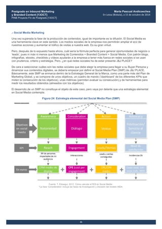 Postgrado en Inbound Marketing
y Branded Content [13OCT]
PINB Proyecto Fin de Postgrado [13OCT]
	
  
Marta Pascual Andicoechea
En	
  Leioa	
  (Bizkaia),	
  a	
  15	
  de	
  octubre	
  de	
  2014
46
.- Social Media Marketing
Una vez superada la fase de la producción de contenidos, igual de importante es la difusión. El Social Media es
una herramienta clave en este sentido. Los medios sociales de la empresa nos permitirán ampliar el eco de
nuestras acciones y aumentar el tráfico de visitas a nuestra web. Es su gran virtud.
Pero, después de lo expuesto hasta ahora, cuál sería la fórmula perfecta para generar oportunidades de negocio o
‘leads’, pues ni más ni menos que Marketing de Contenidos + Branded Content + Social Media. Con patrón blogs,
infografìas, ebooks, checklists y vídeos ayudarán a la empresa a tener más fuerza en redes sociales si se usan
con prudencia, criterio y estrategia. Pero, ¿en qué redes sociales ha de estar presente J&J PLACE?
De cara a seleccionar cuáles son las redes sociales que debe elegir la empresa para llegar a su Buyer Persona y
dinamizar sus contenidos digitales, se debería empezar por definir el Social Media Plan (SMP) de J&J PLACE.
Básicamente, este SMP se enmarca dentro de la Estrategia General de la Marca, como una parte más del Plan de
Marketing Global, y se compone de unos objetivos, un cuadro de mando (‘dashboard’ de los diferentes KPIs que
miden la consecución de los objetivos), unas métricas (permiten evaluar su consecución) y de herramientas para
medir los resultados obtenidos (alineados con los objetivos).
El desarrollo de un SMP no constituye el objeto de este caso, pero vaya por delante que una estrategia elemental
en Social Media contempla:
Figura 24: Estrategia elemental del Social Media Plan (SMP)
Fuente: T. Elósegui, 2012. ‘Cómo calcular el ROI en Social Media’.
*La fase ‘Consideration’ incluye las fases de Investigación y Decisión del modelo AIDA.
 