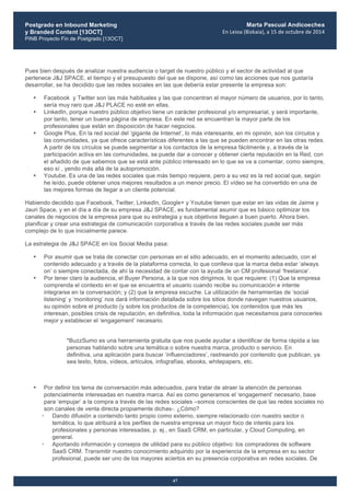 Postgrado en Inbound Marketing
y Branded Content [13OCT]
PINB Proyecto Fin de Postgrado [13OCT]
	
  
Marta Pascual Andicoechea
En	
  Leioa	
  (Bizkaia),	
  a	
  15	
  de	
  octubre	
  de	
  2014
47
Pues bien después de analizar nuestra audiencia o target de nuestro público y el sector de actividad al que
pertenece J&J SPACE, el tiempo y el presupuesto del que se dispone, así como las acciones que nos gustaría
desarrollar, se ha decidido que las redes sociales en las que debería estar presente la empresa son:
• Facebook y Twitter son las más habituales y las que concentran el mayor número de usuarios, por lo tanto,
sería muy raro que J&J PLACE no esté en ellas.
• LinkedIn, porque nuestro público objetivo tiene un carácter profesional y/o empresarial, y será importante,
por tanto, tener un buena página de empresa. En este red se encuentran la mayor parte de los
profesionales que están en disposición de hacer negocios.
• Google Plus. En la red social del ‘gigante de Internet’, lo más interesante, en mi opinión, son los círculos y
las comunidades, ya que ofrece características diferentes a las que se pueden encontrar en las otras redes.
A partir de los círculos se puede segmentar a los contactos de la empresa fácilmente y, a través de la
participación activa en las comunidades, se puede dar a conocer y obtener cierta reputación en la Red, con
el añadido de que sabemos que se está ante público interesado en lo que se va a comentar, como siempre,
eso sí , yendo más allá de la autopromoción.
• Youtube. Es una de las redes sociales que más tiempo requiere, pero a su vez es la red social que, según
he leído, puede obtener unos mejores resultados a un menor precio. El vídeo se ha convertido en una de
las mejores formas de llegar a un cliente potencial.
Habiendo decidido que Facebook, Twitter, LinkedIn, Google+ y Youtube tienen que estar en las vidas de Jaime y
Jauri Space, y en el día a día de su empresa J&J SPACE, es fundamental asumir que es básico optimizar los
canales de negocios de la empresa para que su estrategia y sus objetivos lleguen a buen puerto. Ahora bien,
planificar y crear una estrategia de comunicación corporativa a través de las redes sociales puede ser más
complejo de lo que inicialmente parece.
La estrategia de J&J SPACE en los Social Media pasa:
• Por asumir que se trata de conectar con personas en el sitio adecuado, en el momento adecuado, con el
contenido adecuado y a través de la plataforma correcta, lo que conlleva que la marca deba estar ‘always
on’ o siempre conectada, de ahí la necesidad de contar con la ayuda de un CM profesional ‘freelance’.
• Por tener claro la audiencia, el Buyer Persona, a la que nos dirigimos, lo que requiere: (1) Que la empresa
comprenda el contexto en el que se encuentra el usuario cuando recibe su comunicación e intente
integrarse en la conversación; y (2) que la empresa escuche. La utilización de herramientas de ‘social
listening’ y ‘monitoring’ nos dará información detallada sobre los sitios donde navegan nuestros usuarios,
su opinión sobre el producto (y sobre los productos de la competencia), los contenidos que más les
interesan, posibles crisis de reputación, en definitiva, toda la información que necesitamos para conocerles
mejor y establecer el ‘engagement’ necesario.
*BuzzSumo es una herramienta gratuita que nos puede ayudar a identificar de forma rápida a las
personas hablando sobre una temática o sobre nuestra marca, producto o servicio. En
definitiva, una aplicación para buscar ‘influenciadores’, rastreando por contenido que publican, ya
sea texto, fotos, vídeos, artículos, infografías, ebooks, whitepapers, etc.
• Por definir los tema de conversación más adecuados, para tratar de atraer la atención de personas
potencialmente interesadas en nuestra marca. Así es como generamos el ‘engagement’ necesario, base
para ‘empujar’ a la compra a través de las redes sociales –somos conscientes de que las redes sociales no
son canales de venta directa propiamente dichas-. ¿Cómo?
• Dando difusión a contenido tanto propio como externo, siempre relacionado con nuestro sector o
temática, lo que atribuirá a los perfiles de nuestra empresa un mayor foco de interés para los
profesionales y personas interesadas, p. ej., en SaaS CRM, en particular, y Cloud Computing, en
general.
• Aportando información y consejos de utilidad para su público objetivo: los compradores de software
SaaS CRM. Transmitir nuestro conocimiento adquirido por la experiencia de la empresa en su sector
profesional, puede ser uno de los mayores aciertos en su presencia corporativa en redes sociales. De
 