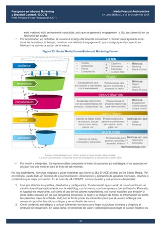 Postgrado en Inbound Marketing
y Branded Content [13OCT]
PINB Proyecto Fin de Postgrado [13OCT]
	
  
Marta Pascual Andicoechea
En	
  Leioa	
  (Bizkaia),	
  a	
  15	
  de	
  octubre	
  de	
  2014
48
este modo no sólo se transmite veracidad, sino que se generará ‘engagement’ y J&J se convertirá en un
referente del sector.
• Por acompañar, en definitiva, al usuario a lo largo del túnel de conversión o ‘funnel’ para ayudarle en la
toma de decisión y, al tiempo, construir una relación (‘engagement’) que consiga que el prospecto se
fidelice y se convierta en fan de la marca.
Figura 25: Social Media Funnel&Inbound Marketing Funnel
Fuente: tristanelosegui.com. ‘Cómo vender a través de las redes sociales’
*La fase ‘Consideration’ incluye las fases de Investigación y Decisión del modelo AIDA.
• Por medir e interpretar. Es imprescindible comprobar el éxito de acciones y/o estrategia, y los aspectos en
los que hay que mejorar para el éxito de las mismas.
No hay estándares, fórmulas mágicas o guías maestras que lleven a J&J SPACE al éxito en los Social Media. Por
el contrario, existe todo un proceso de experimentación, iteracciones y aplicación de aquellos mensajes, diseños o
contenidos que mejor convierten. En el caso de J&J SPACE, cómo proceder y qué acciones desarrollar:
1. Una vez abiertos los perfiles, diseñarlos y configurarlos. Fundamental, que cuando el usuario entre en un
canal lo identifique rápidamente con la web/blog, con la marca, con la empresa y con su filosofía. Para ello,
el logotipo es importante, así como el uso de los colores corporativos, los iconos sociales que enlacen a
otras redes sociales en las que tengamos presencia, el color o la imagen de fondo, la información del perfil,
las palabras clave de entrada, todo con el fin de poner los cimientos para que el usuario obtenga una
sensación positiva tan sólo con llegar y ver el diseño de marca.
2. Crear contenido estratégico y utilizar diferentes formatos para llegar a públicos diversos y dirigirlos al
embudo de conversión. En cada canal, el contenido de valor y estratégico para llegar al público objetivo es
 