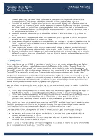 Postgrado en Inbound Marketing
y Branded Content [13OCT]
PINB Proyecto Fin de Postgrado [13OCT]
	
  
Marta Pascual Andicoechea
En	
  Leioa	
  (Bizkaia),	
  a	
  15	
  de	
  octubre	
  de	
  2014
49
diferente, pero, p. ej., los vídeos sobre ‘cómo se hace’, demostraciones de producto, testimonios de
clientes, tendencias, encuestas o ilustraciones animadas pueden ayudar mucho a llegar a él.
3. Llamadas a la acción. En cualquier acción ‘publicitaria’, los usuarios llegan y si no saben qué tienen que
hacer, se van. Por este motivo, en los canales de empresa se tiene que aprovechar y dar a los seguidores
los pasos a seguir y lo que se quiere que hagan ya sea a través del texto, del vídeo, o indicándoles que
sigan a la empresa en las redes sociales, obtengan más información en su web o se suscriban al blog o a
las newsletters de la empresa, etc
4. Imágenes atractivas, entretenidas y que representen lo que se va a ver en el vídeo, p. ej., y llamen a la
acción.
5. Elegir las Keywords (palabras clave) y tags (etiquetas), que ayuden a optimizar al máximo las diferentes
entradas para el posicionamiento en buscadores (SEO).
6. Crear ‘widgets’ propias de temas específicos relacionados con el subsector del SaaS CRM y la industria del
Cloud Computing. Estas aplicaciones ayudarán a aumentar el compromiso de los usuarios y a mejorar la
estrategia de contenidos.
7. Crear conversación alrededor de las entradas para conseguir mostrar el lado más humano de la marca,
para ello, las actualizaciones, los comentarios en los canales y en los vídeos, p. ej., son fundamentales.
8. Construir ‘puntos de encuentro’ que generen audiencia y la lealtad entre los usuarios, para ello se les debe
indicar cómo pueden suscribirse e incentivarles para que lleguen a las redes sociales de la empresa y las
compartan en las suyas.
.- ‘Landing pages’
Ahora supongamos que J&J SPACE ya ha puesto en marcha su blog, sus canales sociales –Facebook, Twitter,
LinkedIn, Google+, y Youtube-, ha definido su estrategia de Marketing de Contenidos y Branded Content, ha
generado tráfico en torno a su web, pero muy pocos registros que se han traducido en ventas. Para ayudar a la
conversión, se hace del todo necesario recoger los datos de esos usuarios que se han asomado ya al Top Of The
Funnel (TOFU) y mantenerlos actualizados. Entran en juego los formularios o registros y las ‘landing pages’.
En el caso, de los registros es sumamente importante contar con el ‘opt-in’ del usuario y la necesidad de que los
formularios sean breves para reducir la fricción en el proceso de anotación, pero esta necesidad compite con la de
recopilar la mayor cantidad de información del usuario que podamos. Para compaginar estos objetivos creo que
los más aconsejable sería desarrollar una recogida de datos progresiva.
Y es que existen, que yo sepa, dos reglas básicas que hay que tener en cuenta cuando se crea un formulario de
registro:
1. Cuanta más información se solicite al usuario, menor será el número de registros. Dicho de otro modo, se
debe facilitar al máximo el proceso de registro con el fin de aumentar el ratio de visitas/registros.
2. Cuanta más información se obtenga del usuario (datos de contacto, empresa a la que pertenece, sector de
actividad, etc.), más cualificado estará, mayor conocimiento se tendrá de él y, por ende, más
personalizadas y relevantes serán las acciones de Inbound Marketing que se lleven a cabo.
En mi opinión, una buena práctica a aplicar en el caso de J&J SPACE consiste en hacer convivir estas dos reglas
mediante, lo que los expertos denominan, el registro progresivo. En una primera instancia, el usuario puede
registrarse dejando información de contacto básica (p. ej., nombre, email, código postal).
Una vez hecho el registro, es importante que reciba un email automático, pero personalizado, en el que:
• Se le solicita la confirmación del registro (de este modo, la empresa sabrá que el email de todos los
usuarios que han confirmado es válido)
• Se le dirige a un formulario en el que, de forma opcional y habiéndole agradecido previamente su
confianza, podrá ampliar los datos de su perfil.
En ambos casos, el usuario recibirá a cambio de sus registros, de sus datos, el material o la oferta comprometida
por la empresa para captar su atención y moverle a cederlos.
 