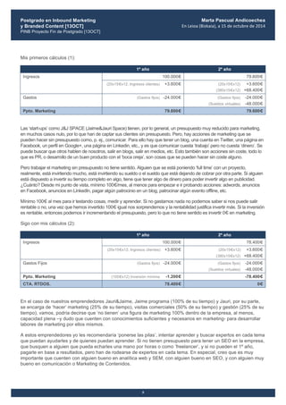 Postgrado en Inbound Marketing
y Branded Content [13OCT]
PINB Proyecto Fin de Postgrado [13OCT]
	
  
Marta Pascual Andicoechea
En	
  Leioa	
  (Bizkaia),	
  a	
  15	
  de	
  octubre	
  de	
  2014
5
Mis primeros cálculos (1):
1º año 2º año
100.000€ 79.600€Ingresos
(20x15€x12; Ingresos clientes) +3.600€ (20x15€x12) +3.600€
(380x15€x12) +68.400€
Gastos (Gastos fijos) -24.000€ (Gastos fijos) -24.000€
(Sueldos virtuales) -48.000€
Ppto. Marketing 79.600€ 79.600€
Las ‘start-ups’ como J&J SPACE (Jaime&Jauri Space) tienen, por lo general, un presupuesto muy reducido para marketing,
en muchos casos nulo, por lo que han de captar sus clientes sin presupuesto. Pero, hay acciones de marketing que se
pueden hacer sin presupuesto como, p. ej., comunicar. Para ello hay que tener un blog, una cuenta en Twitter, una página en
Facebook, un perfil en Google+, una página en Linkedin, etc., y es que comunicar cuesta ‘trabajo’ pero no cuesta ‘dinero’. Se
puede buscar que otros hablen de nosotros, salir en blogs, salir en medios, etc. Esto también son acciones sin coste, todo lo
que es PR, o desarrollo de un buen producto con el ‘boca oreja’, son cosas que se pueden hacer sin coste alguno.
Pero trabajar el marketing sin presupuesto no tiene sentido. Alguien que se está poniendo ‘full time’ con un proyecto,
realmente, está invirtiendo mucho, está invirtiendo su sueldo o el sueldo que está dejando de cobrar por otra parte. Si alguien
está dispuesto a invertir su tiempo completo en algo, tiene que tener algo de dinero para poder invertir algo en publicidad.
¿Cuánto? Desde mi punto de vista, mínimo 100€/mes, al menos para empezar e ir probando acciones: adwords, anuncios
en Facebook, anuncios en LinkedIn, pagar algún patrocinio en un blog, patrocinar algún evento offline, etc.
Mínimo 100€ al mes para ir testando cosas, medir y aprender. Si no gastamos nada no podemos saber si nos puede salir
rentable o no, una vez que hemos invertido 100€ igual nos sorprendemos y la rentabilidad justifica invertir más. Si la inversión
es rentable, entonces podemos ir incrementando el presupuesto, pero lo que no tiene sentido es invertir 0€ en marketing.
Sigo con mis cálculos (2):
1º año 2º año
100.000€ 78.400€Ingresos
(20x15€x12; Ingresos clientes) +3.600€ (20x15€x12) +3.600€
(380x15€x12) +68.400€
Gastos Fijos (Gastos fijos) -24.000€ (Gastos fijos) -24.000€
(Sueldos virtuales) -48.000€
Ppto. Marketing (100€x12) Inversión mínima -1.200€ -78.400€
CTA. RTDOS. 78.400€ 0€
En el caso de nuestros emprendedores Jauri&Jaime, Jaime programa (100% de su tiempo) y Jauri, por su parte,
se encarga de ‘hacer’ marketing (25% de su tiempo), visitas comerciales (50% de su tiempo) y gestión (25% de su
tiempo), vamos, podría decirse que ‘no tienen’ una figura de marketing 100% dentro de la empresa, al menos,
capacidad plena –y dudo que cuenten con conocimientos suficientes y necesarios en marketing- para desarrollar
labores de marketing por ellos mismos.
A estos emprendedores yo les recomendaría ‘ponerse las pilas’, intentar aprender y buscar expertos en cada tema
que puedan ayudarles y de quienes puedan aprender. Si no tienen presupuesto para tener un SEO en la empresa,
que busquen a alguien que pueda echarles una mano por horas o como ‘freelancer’, y si no pueden el 1º año,
pagarle en base a resultados, pero han de rodearse de expertos en cada tema. En especial, creo que es muy
importante que cuenten con alguien bueno en analítica web y SEM, con alguien bueno en SEO, y con alguien muy
bueno en comunicación o Marketing de Contenidos.
 