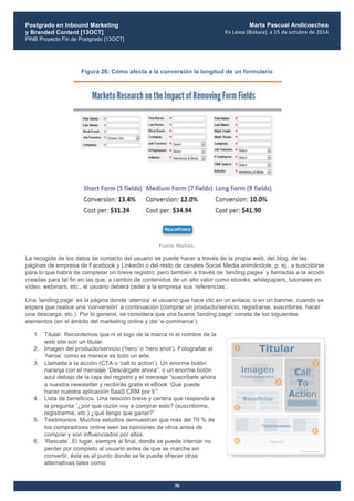 Postgrado en Inbound Marketing
y Branded Content [13OCT]
PINB Proyecto Fin de Postgrado [13OCT]
	
  
Marta Pascual Andicoechea
En	
  Leioa	
  (Bizkaia),	
  a	
  15	
  de	
  octubre	
  de	
  2014
50
Figura 26: Cómo afecta a la conversión la longitud de un formulario
Fuente. Marketo.
La recogida de los datos de contacto del usuario se puede hacer a través de la propia web, del blog, de las
páginas de empresa de Facebook y LinkedIn o del resto de canales Social Media animándole, p. ej., a suscribirse
para lo que habrá de completar un breve registro; pero también a través de ‘landing pages’ y llamadas a la acción
creadas para tal fin en las que, a cambio de contenidos de un alto valor como ebooks, whitepapers, tutoriales en
vídeo, webinars, etc., el usuario deberá ceder a la empresa sus ‘referencias’.
Una ‘landing page’ es la página donde ‘aterriza’ el usuario que hace clic en un enlace, o en un banner, cuando se
espera que realice una ‘conversión’ a continuación (comprar un producto/servicio, registrarse, suscribirse, hacer
una descarga, etc.). Por lo general, se considera que una buena ‘landing page’ consta de los siguientes
elementos (en el ámbito del marketing online y del ‘e-commerce’):
1. Titular. Recordemos que ni el logo de la marca ni el nombre de la
web site son un titular.
2. Imagen del producto/servicio (‘hero’ o ‘hero shot’). Fotografiar al
‘héroe’ como se merece es todo un arte.
3. Llamada a la acción (CTA o ‘call to action’). Un enorme botón
naranja con el mensaje “Descárgate ahora”; o un enorme botón
azul debajo de la caja del registro y el mensaje “suscríbete ahora
a nuestra newsletter y recibirás gratis el eBook ‘Qué puede
hacer nuestra aplicación SaaS CRM por ti’”.
4. Lista de beneficios. Una relación breve y certera que responda a
la pregunta “¿por qué razón voy a comprar esto? (suscribirme,
registrarme, etc.) ¿qué tengo que ganar?”
5. Testimonios. Muchos estudios demuestran que más del 70 % de
los compradores online leen las opiniones de otros antes de
comprar y son influenciados por ellas.
6. ‘Rescate’. El lugar, siempre al final, donde se puede intentar no
perder por completo al usuario antes de que se marche sin
convertir, éste es el punto donde se le puede ofrecer otras
alternativas tales como:
 