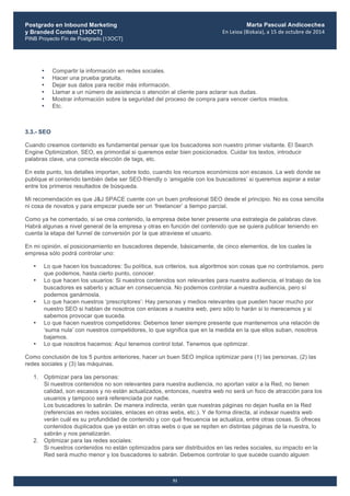 Postgrado en Inbound Marketing
y Branded Content [13OCT]
PINB Proyecto Fin de Postgrado [13OCT]
	
  
Marta Pascual Andicoechea
En	
  Leioa	
  (Bizkaia),	
  a	
  15	
  de	
  octubre	
  de	
  2014
51
• Compartir la información en redes sociales.
• Hacer una prueba gratuita.
• Dejar sus datos para recibir más información.
• Llamar a un número de asistencia o atención al cliente para aclarar sus dudas.
• Mostrar información sobre la seguridad del proceso de compra para vencer ciertos miedos.
• Etc.
3.3.- SEO
Cuando creamos contenido es fundamental pensar que los buscadores son nuestro primer visitante. El Search
Engine Optimization, SEO, es primordial si queremos estar bien posicionados. Cuidar los textos, introducir
palabras clave, una correcta elección de tags, etc.
En este punto, los detalles importan, sobre todo, cuando los recursos económicos son escasos. La web donde se
publique el contenido también debe ser SEO-friendly o ‘amigable con los buscadores’ si queremos aspirar a estar
entre los primeros resultados de búsqueda.
Mi recomendación es que J&J SPACE cuente con un buen profesional SEO desde el principio. No es cosa sencilla
ni cosa de novatos y para empezar puede ser un ‘freelancer’ a tiempo parcial.
Como ya he comentado, si se crea contenido, la empresa debe tener presente una estrategia de palabras clave.
Habrá algunas a nivel general de la empresa y otras en función del contenido que se quiera publicar teniendo en
cuenta la etapa del funnel de conversión por la que atraviese el usuario.
En mi opinión, el posicionamiento en buscadores depende, básicamente, de cinco elementos, de los cuales la
empresa sólo podrá controlar uno:
• Lo que hacen los buscadores: Su política, sus criterios, sus algoritmos son cosas que no controlamos, pero
que podemos, hasta cierto punto, conocer.
• Lo que hacen los usuarios: Si nuestros contenidos son relevantes para nuestra audiencia, el trabajo de los
buscadores es saberlo y actuar en consecuencia. No podemos controlar a nuestra audiencia, pero sí
podemos ganárnosla.
• Lo que hacen nuestros ‘prescriptores’: Hay personas y medios relevantes que pueden hacer mucho por
nuestro SEO si hablan de nosotros con enlaces a nuestra web, pero sólo lo harán si lo merecemos y si
sabemos provocar que suceda.
• Lo que hacen nuestros competidores: Debemos tener siempre presente que mantenemos una relación de
‘suma nula’ con nuestros competidores, lo que significa que en la medida en la que ellos suban, nosotros
bajamos.
• Lo que nosotros hacemos: Aquí tenemos control total. Tenemos que optimizar.
Como conclusión de los 5 puntos anteriores, hacer un buen SEO implica optimizar para (1) las personas, (2) las
redes sociales y (3) las máquinas.
1. Optimizar para las personas:
Si nuestros contenidos no son relevantes para nuestra audiencia, no aportan valor a la Red, no tienen
calidad, son escasos y no están actualizados, entonces, nuestra web no será un foco de atracción para los
usuarios y tampoco será referenciada por nadie.
Los buscadores lo sabrán. De manera indirecta, verán que nuestras páginas no dejan huella en la Red
(referencias en redes sociales, enlaces en otras webs, etc.). Y de forma directa, al indexar nuestra web
verán cuál es su profundidad de contenido y con qué frecuencia se actualiza, entre otras cosas. Si ofreces
contenidos duplicados que ya están en otras webs o que se repiten en distintas páginas de la nuestra, lo
sabrán y nos penalizarán.
2. Optimizar para las redes sociales:
Si nuestros contenidos no están optimizados para ser distribuidos en las redes sociales, su impacto en la
Red será mucho menor y los buscadores lo sabrán. Debemos controlar lo que sucede cuando alguien
 