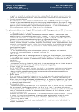 Postgrado en Inbound Marketing
y Branded Content [13OCT]
PINB Proyecto Fin de Postgrado [13OCT]
	
  
Marta Pascual Andicoechea
En	
  Leioa	
  (Bizkaia),	
  a	
  15	
  de	
  octubre	
  de	
  2014
52
comparte un contenido de nuestra web en las redes sociales: Sale la foto, aparece una descripción con
sentido, sale una previsualización como cuando se comparte un contenido de una web ‘importante’, etc.
3. Optimizar para las máquinas:
Si nuestra web no es capaz de comunicarse eficazmente con el robot del buscador que la visita para
indexarla no será indexada en las condiciones más favorables. Esta comunicación tiene lugar ‘por detrás’,
con unos archivos y etiquetas que nosotros, expresamente, habremos creado correctamente para ese fin.
Además, nosotros también podemos aportar directamente información a los buscadores a través de
determinados servicios previstos para ello, p. ej., con las metaetiquetas.
Pero qué cosas tendrá que hacer el experto SEO, contratado por J&J Space, para mejorar el SEO de la empresa:
• Abundancia y relevancia de contenidos:
Si nuestra web tiene 4 ó 5 secciones con información meramente comercial y apenas textos –como
www.flowsme.com-, el buscador se llevará una pobre impresión y su robot no podrá catalogar fácil y/o
correctamente la naturaleza de nuestra actividad; nadie compartirá este tipo de contenidos en las redes
sociales; y el visitante permanecerá muy poco tiempo en nuestra web y no volverá.
Debemos plantearnos enriquecer nuestra web: Blog, infografías, estudios, consultorios, noticias, fichas de
producto, informes, consejos, curiosidades, testimonios, convocatorias, vídeos, blogs profesionales de los
socios, etc. Las posibilidades son casi infinitas. Ahora bien, el marketing de contenidos no es una opción,
se da por hecho y, además, desde hace años, tener en Internet una web estática tipo ‘tarjeta de visita’ o
‘folleto comercial’ no basta.
• Google Webmasters Tools:
Con esta herramienta imprescindible podremos saber cómo nos ve Google y si está indexando
correctamente nuestras páginas o si ha detectado problemas, etc.
• Mapa del sitio:
Nuestra web debería tener en el servidor un archivo en formato XML, llamado ‘sitemap’, con una especie
de lista de páginas de nuestra web, es decir, una especie de índice, con información adicional muy útil para
los buscadores. Nunca debemos dar por sentado que nuestro desarrollador se va a ocupar del archivo
sitemap.xml.
• Tiempos de carga:
Los buscadores dan mucha importancia a este factor, ya que consideran que tiene un impacto decisivo en
la experiencia de usuario. Si nuestra web es lenta al cargar, eso nos penaliza.
• Si somos ‘locales’, que se note y mucho:
Si el de J&J SPACE es un negocio local, que lo es desde mi punto de vista, una de las mejores cosas que
podemos hacer por nuestro posicionamiento es inscribir nuestro negocio en el servicio Google Places.
Podemos conseguir resultados espectaculares, simplemente, poniendo en valor nuestra ubicación
geográfica en la optimización de nuestra web.
• Archivo Robots:
Es un archivo que contiene ciertas instrucciones para los robots que visitan nuestra web. En ocasiones,
querremos que ciertas partes de nuestra web no sean indexadas (p. ej., el área de administración). El
archivo robots.txt normalmente indica ese tipo de exclusiones. Se debe tener precaución con ésto, porque
podríamos habernos dejado puesta, ‘por despiste’, una instrucción para indicar al buscador que la web en
su totalidad no desea ser indexada.
• Optimización de títulos:
Los títulos de las páginas y de las entradas en los blogs o posts tienen un impacto SEO muy considerable.
Son de importancia vital para captar audiencia. Han de ser cortos (hasta 70 caracteres), descriptivos y
contener palabras clave, y con frecuencia, se verán separados de su contexto, así que han de tener sentido
pleno por sí mismos. De lo contrario, no nos aportarán nada en términos de SEO y, además, no serán
atractivos para las personas.
Pensemos en nuestros títulos como enlaces. Ya he comentado como los usuarios son reacios a hacer clic
en enlaces si no están convencidos de que van a obtener algún tipo de beneficio con ello. Si no son
capaces de adivinar dónde les conduce el enlace, no harán clic. Echaremos mano de ‘plugins’.
• Optimización de descripciones:
Aplicaremos el mismo razonamiento que en los títulos. Simple y afortunadamnte, en la descripción nos
podemos extender más.
 