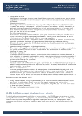 Postgrado en Inbound Marketing
y Branded Content [13OCT]
PINB Proyecto Fin de Postgrado [13OCT]
	
  
Marta Pascual Andicoechea
En	
  Leioa	
  (Bizkaia),	
  a	
  15	
  de	
  octubre	
  de	
  2014
53
• Optimización de URLs:
La URL de una página debe ser descriptiva. Si las URLs de nuestra web consisten en una retahíla ilegible
de parámetros raros, podemos considerarlas como ‘poco amistosas’ con las personas y, también, con las
buscadores.
• Etiquetado de imágenes:
Un robot que indexa no puede interpretar lo que hay en las imágenes. Tenemos que decírselo nosotros.
Si nuestra web tiene muchas imágenes y son parte fundamental del contenido, debemos asegurarnos de
poner en nuestro gestor de contenidos los campos de texto que explican lo que hay en la imagen (título y
texto alternativo). Utilicemos nombres descriptivos que sirvan para identificar el contenido. Tampoco es
mala idea usar pies de foto, en lo posible.
• Densidad de palabras clave:
Si las palabras clave de nuestra actividad (esas que la gente pone en el buscador para encontrar lo que
nosotros ofrecemos) no están presentes en nuestra web, o apenas lo están, los buscadores no podrán
relacionarnos con ellas. Este análisis lo debemos hacer página a página.
No debemos llevar al buscador a interpretar que todas tus páginas hablan de lo mismo. Es la misma web,
pero cada página tiene una misión concreta y debemos asegurarnos de contárselo al buscador.
El nombre de nuestro negocio J&J SPACE, dado que no es muy descriptivo, de entrada, resulta ser poco
importante para el SEO.
• Legibilidad de los contenidos por parte de los buscadores:
Si en nuestra web hay partes esenciales de la información que se muestran como imagen y no como texto,
por ejemplo titulares, el buscador no podrá acceder a ellas. Muy recomendable no perder de vista la
usabilidad de nuestro site.
• Contenidos duplicados:
Si tenemos distintas páginas con la misma información o nuestros contenidos se parecen ‘demasiado’ a
otros publicados en otras webs, los buscadores pueden interpretar que utilizamos contenidos duplicados, y
nos penalizarán por ello. Aparentar que tenemos muchos contenidos duplicándolos es una mala praxis y
sufriremos las consecuencias igualmente.
• Frescura de los contenidos:
Actualizar nuestra web con frecuencia nos ayuda a que ‘crezca’. Ésa es una de las razones por las que los
expertos suelen recomendar poner blogs, secciones de noticias y, en general, enriquecer con contenido las
webs comerciales y corporativas.
• Difusión en redes sociales:
Nuestros contenidos de valor no sirven si no nos tomamos la molestia de darles una oportunidad en las
redes sociales. Debemos compartir en redes sociales los enlaces a nuestros contenidos. Tenemos que
facilitar, igualmente, que nuestras visitas también lo hagan. No debemos olvidar que ‘ser 2.0’ no es una
cuestión técnica, sino de ‘actitud’, por ello hemos de adaptar nuestra web para que sea auténticamente 2.0.
Resumiendo y por lo que se refiere al SEO:
• Buena arquitectura de la información y buena elección de palabras clave. Google Webmasters Tools, el
planificador de palabras clave Google Adwords o Ubersuggest nos pueden dar buenas pistas.
• Hacer las cosas bien y sencillas –URLs, titulares, descripciones, fotografías, etc.-. No hacer cosas raras, a
la larga, tiene buenos resultados.
• Conseguir muchos y buenos enlaces entrantes.
3.4.- SEM, Social Media Ads, Mobile Ads, afiliación inversa y patrocinios
En relación a las opciones de pago, publicidad, mi recomendación a J&J SPACE pasa, nuevamente, por contar
con un profesional ‘freelancer’ a tiempo parcial para la contratación publicitaria o SEM. Si Jaime y Jauri Space no
saben de publicidad online es muy fácil que malgasten sus escasos recursos. Esta misma persona puede
encargarse, además, de la analítica, del Lead Scoring y el Lead Nurturing, de los que hablaré un poquito más
adelante.
 