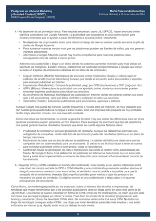 Postgrado en Inbound Marketing
y Branded Content [13OCT]
PINB Proyecto Fin de Postgrado [13OCT]
	
  
Marta Pascual Andicoechea
En	
  Leioa	
  (Bizkaia),	
  a	
  15	
  de	
  octubre	
  de	
  2014
55
4.- No depender de un proveedor único: Para muchas empresas, como J&J SPACE, hacer anuncios online
significa publicitarse con Google Adwords. La publicidad con buscadores es una buena opción para
muchas empresas que le ayudan a sacar rendimiento a su canal online. Importante:
• No depender de un proveedor único para reducir el riesgo de caer en ventas cuando se cierra el grifo de
visitas de Google Adwords.
• Para aumentar nuestras ventas visto que las plataformas pueden ser fuentes de tráfico que nos generan
ingresos adicionales.
• Alternativa a Google Adwords cuando hay mucha competencia para nuestras palabras clave,
consiguiendo clics de calidad a menor precio.
Adwords nos puede fallar o llegar a un techo donde no podemos aumentar inversión para más visitas sin
sacrificar los márgenes. Existen, incluso, plataformas de publicidad complementarias a Google que tienen
su sede en España (descripciones extraídas de los sitios de las empresas):
• Coguan AdShare (Madrid): Marketplace de anuncios online moderados (display y vídeo) según el
estándar de la IAB (Internet Advertising Bureau) que facilita el encuentro entre anunciantes y soportes
para manejar publicidad en Internet.
• Impresiones Web (Madrid): Compra de publicidad, pago por CPM (impresiones) y CPC (pago por clic).
• ADPV (Bilbao): Marketplace de publicidad con una apartado online, donde los anunciantes pueden
encontrar soportes publicitarios para situar sus anuncios.
• Buxim (Palma de Mallorca): Marketplace de publicidad en Internet, donde los editores ofertan sus sitios
web a los anunciantes, para que éstos contraten y coloquen en ellos sus anuncios.
• Xploraclick (Toledo): Soluciones publicitarias para anunciantes, agencias y editores.
Aunque Google nos pueda dar servicio cuando lleguemos a niveles altos de inversión, es muy probable que
con nuestro presupuesto todavía no llegue a esos niveles. Con una empresa más pequeña es muy probable
recibir mejor atención, incluso, con una inversión modesta.
Como con todas las herramientas, no existe la garantía de éxito. Hay que probar las diferencias para ver si las
opciones existentes pueden generarte un ROI atractivo. Para averiguar de antemano qué tipo de plataforma
nos puede generar buenos resultados, tenemos que tener en cuenta algunos factores clave:
• Posibilidad de contratar un servicio gestionado de campaña. Aunque las plataformas permitan una
autogestión de campañas, recibir este tipo de servicio nos puede dar resultados óptimos en un plazo de
tiempo más breve.
• Moderación de sitios que se dan de alta en la plataforma. La calidad del tráfico es clave para que las
campañas den un buen resultado para un anunciante. El precio no es el único factor a tener en cuenta
para contratar publicidad online a buen precio, valga la redundancia.
• Control del fraude de generación de clics o impresiones. No existe el control 100% automatizado del
fraude. Ni Google lo tiene. Una plataforma de publicidad en Internet se debe tomar muy en serio este
tema y suele tener implementado un sistema de detección para controlar el funcionamiento correcto de
los anuncios.
5.- Negociar CPCs y CPMs variables en función del rendimiento: Este modelo es un camino intermedio entre
una orden de compra cerrada de CPC o CPM inflexible y una contratación puramente variable. Aunque el
riesgo lo asumamos nosotros como anunciantes, el vendedor hace lo posible e imposible para que la
campaña dé el rendimiento deseado. Esto significa también ganar menos y bajar los precios si es
necesario por parte del vendedor. El objetivo común es una colaboración a largo plazo y no quemar
presupuestos del anunciante.
Carlos Bravo, de marketingdeguerrilla.es, ha analizado, sobre un número alto de sitios e impresiones, las
temáticas que mayor rendimiento dan a los anuncios publicitarios tanto en blogs como en sitios web como la de
J&J SPACE. Los precios se suelen presentar en forma de CPM (coste por mil impresiones), es decir, que por cada
mil veces que se carga la página se cobran ‘x’ euros. Pues bien en el caso de la temática ‘programación web,
hosting y servidores’, Bravo ha detectado CPMs altos. De momento varían entre 2-4 euros CPM. No todos los
blogs de tecnología consiguen estos CPMs. Los blogs que tratan temáticas parecidas más amplias o que están
enfocados en marcas (p.ej. Apple) están muy por debajo de esta media.
 