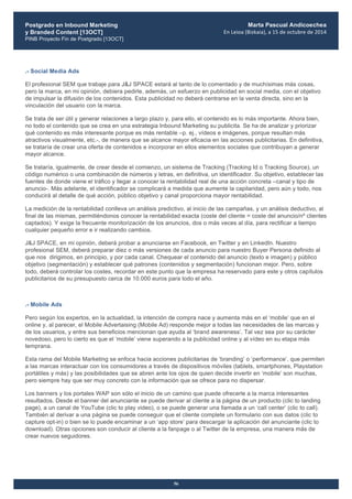 Postgrado en Inbound Marketing
y Branded Content [13OCT]
PINB Proyecto Fin de Postgrado [13OCT]
	
  
Marta Pascual Andicoechea
En	
  Leioa	
  (Bizkaia),	
  a	
  15	
  de	
  octubre	
  de	
  2014
56
.- Social Media Ads
El profesional SEM que trabaje para J&J SPACE estará al tanto de lo comentado y de muchísimas más cosas,
pero la marca, en mi opinión, debiera pedirle, además, un esfuerzo en publicidad en social media, con el objetivo
de impulsar la difusión de los contenidos. Esta publicidad no deberá centrarse en la venta directa, sino en la
vinculación del usuario con la marca.
Se trata de ser útil y generar relaciones a largo plazo y, para ello, el contenido es lo más importante. Ahora bien,
no todo el contenido que se crea en una estrategia Inbound Marketing su publicita. Se ha de analizar y priorizar
qué contenido es más interesante porque es más rentable –p. ej., vídeos e imágenes, porque resultan más
atractivos visualmente, etc.-, de manera que se alcance mayor eficacia en las acciones publicitarias. En definitiva,
se trataría de crear una oferta de contenidos e incorporar en ellos elementos sociales que contribuyan a generar
mayor alcance.
Se trataría, igualmente, de crear desde el comienzo, un sistema de Tracking (Tracking Id o Tracking Source), un
código numérico o una combinación de números y letras, en definitiva, un identificador. Su objetivo, establecer las
fuentes de donde viene el tráfico y llegar a conocer la rentabilidad real de una acción concreta –canal y tipo de
anuncio-. Más adelante, el identificador se complicará a medida que aumente la capilaridad, pero aún y todo, nos
conducirá al detalle de qué acción, público objetivo y canal proporciona mayor rentabilidad.
La medición de la rentabilidad conlleva un análisis predictivo, al inicio de las campañas, y un análisis deductivo, al
final de las mismas, permitiéndonos conocer la rentabilidad exacta (coste del cliente = coste del anuncio/nº clientes
captados). Y exige la frecuente monitorización de los anuncios, dos o más veces al día, para rectificar a tiempo
cualquier pequeño error e ir realizando cambios.
J&J SPACE, en mi opinión, deberá probar a anunciarse en Facebook, en Twitter y en LinkedIn. Nuestro
profesional SEM, deberá preparar diez o más versiones de cada anuncio para nuestro Buyer Persona definido al
que nos dirigimos, en principio, y por cada canal. Chequear el contenido del anuncio (texto e imagen) y público
objetivo (segmentación) y establecer qué patrones (contenidos y segmentación) funcionan mejor. Pero, sobre
todo, deberá controlar los costes, recordar en este punto que la empresa ha reservado para este y otros capítulos
publicitarios de su presupuesto cerca de 10.000 euros para todo el año.
.- Mobile Ads
Pero según los expertos, en la actualidad, la intención de compra nace y aumenta más en el ‘mobile’ que en el
online y, al parecer, el Mobile Advertaising (Mobile Ad) responde mejor a todas las necesidades de las marcas y
de los usuarios, y entre sus beneficios mencionan que ayuda al ‘brand awareness’. Tal vez sea por su carácter
novedoso, pero lo cierto es que el ‘mobile’ viene superando a la publicidad online y al vídeo en su etapa más
temprana.
Esta rama del Mobile Marketing se enfoca hacia acciones publicitarias de ‘branding’ o ‘performance’, que permiten
a las marcas interactuar con los consumidores a través de dispositivos móviles (tablets, smartphones, Playstation
portátiles y más) y las posibilidades que se abren ante los ojos de quien decide invertir en ‘mobile’ son muchas,
pero siempre hay que ser muy concreto con la información que se ofrece para no dispersar.
Los banners y los portales WAP son sólo el inicio de un camino que puede ofrecerle a la marca interesantes
resultados. Desde el banner del anunciante se puede derivar al cliente a la página de un producto (clic to landing
page), a un canal de YouTube (clic to play video), o se puede generar una llamada a un ‘call center’ (clic to call).
También al derivar a una página se puede conseguir que el cliente complete un formulario con sus datos (clic to
capture opt-in) o bien se lo puede encaminar a un ‘app store’ para descargar la aplicación del anunciante (clic to
download). Otras opciones son conducir al cliente a la fanpage o al Twitter de la empresa, una manera más de
crear nuevos seguidores.
 